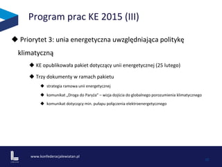 www.konfederacjalewiatan.pl	
  
	
   10	
  
Program	
  prac	
  KE	
  2015	
  (III)	
  
u 	
  Priorytet	
  3:	
  unia	
  energetyczna	
  uwzględniająca	
  politykę	
  
klimatyczną	
  	
  	
  
u KE	
  opublikowała	
  pakiet	
  dotyczący	
  unii	
  energetycznej	
  (25	
  lutego)	
  	
  	
  
u Trzy	
  dokumenty	
  w	
  ramach	
  pakietu	
  
u  	
  strategia	
  ramowa	
  unii	
  energetycznej	
  
u  	
  komunikat	
  „Droga	
  do	
  Paryża”	
  –	
  wizja	
  dojścia	
  do	
  globalnego	
  porozumienia	
  klimatycznego	
  
u  	
  komunikat	
  dotyczący	
  min.	
  pułapu	
  połączenia	
  elektroenergetycznego	
  	
  	
  	
  
 