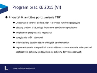 www.konfederacjalewiatan.pl	
  
	
   13	
  
Program	
  prac	
  KE	
  2015	
  (VI)	
  
u 	
  Priorytet	
  6:	
  ambitne	
  porozumienie	
  TTIP	
  	
  
u „mapowanie	
  terenu”	
  do	
  lata	
  2014	
  –	
  pierwsze	
  rundy	
  negocjacyjne	
  	
  
u obszary	
  trudne:	
  ISDS,	
  usługi	
  ﬁnansowe,	
  zamówienia	
  publiczne	
  	
  
u zwiększenie	
  przejrzystości	
  negocjacji	
  
u korzyści	
  dla	
  MŚP	
  i	
  obywateli	
  	
  
u zróżnicowany	
  poziom	
  debaty	
  w	
  krajach	
  członkowskich	
  
u zagwarantowanie	
  europejskich	
  standardów	
  w	
  zakresie	
  zdrowia,	
  zabezpieczeń	
  
społecznych,	
  ochrony	
  środowiska	
  oraz	
  ochrony	
  danych	
  osobowych	
  
	
  
 