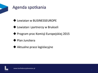 www.konfederacjalewiatan.pl	
  
	
   2	
  
Agenda	
  spotkania	
  	
  
u 	
  Lewiatan	
  w	
  BUSINESSEUROPE	
  
u 	
  Lewiatan	
  i	
  partnerzy	
  w	
  Brukseli	
  	
  
u 	
  Program	
  prac	
  Komisji	
  Europejskiej	
  2015	
  
u 	
  Plan	
  Junckera	
  	
  	
  
u 	
  Aktualne	
  prace	
  legislacyjne	
  	
  
 