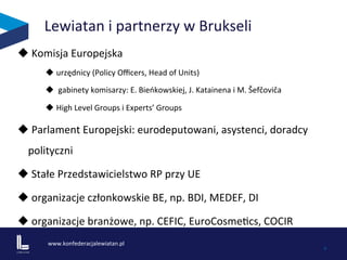www.konfederacjalewiatan.pl	
  
	
   4	
  
Lewiatan	
  i	
  partnerzy	
  w	
  Brukseli	
  
u 	
  Komisja	
  Europejska	
  
u urzędnicy	
  (Policy	
  Oﬃcers,	
  Head	
  of	
  Units)	
  	
  
u 	
  gabinety	
  komisarzy:	
  E.	
  Bieńkowskiej,	
  J.	
  Katainena	
  i	
  M.	
  Šefčoviča	
  	
  
u High	
  Level	
  Groups	
  i	
  Experts’	
  Groups	
  	
  
u 	
  Parlament	
  Europejski:	
  eurodeputowani,	
  asystenci,	
  doradcy	
  
polityczni	
  
u 	
  Stałe	
  Przedstawicielstwo	
  RP	
  przy	
  UE	
  	
  
u 	
  organizacje	
  członkowskie	
  BE,	
  np.	
  BDI,	
  MEDEF,	
  DI	
  	
  	
  
u 	
  organizacje	
  branżowe,	
  np.	
  CEFIC,	
  EuroCosmeZcs,	
  COCIR	
  	
  	
  
 