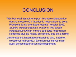 CONCLUSION
Très bon outil asynchrone pour l’écriture collaborative
  dans la mesure où il favorise la négociation du sens.
  Précisons ici qu’une étude récente (Kessler 2009,
  Student initiated attention to form in wiki-based
  collaborative writing) montre que cette négociation
  s’effectue plus au niveau du contenu que de la forme.
L’historique est l’avantage principal du wiki, il permet
   d’observer le progrès, l’évolution des élèves mais
   aussi de contribuer à son développement.
 