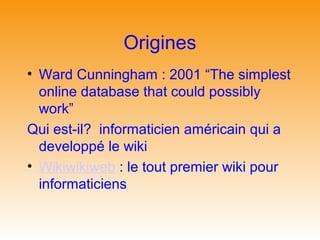 Origines
• Ward Cunningham : 2001 “The simplest
  online database that could possibly
  work”
Qui est-il? informaticien américain qui a
  developpé le wiki
• Wikiwikiweb : le tout premier wiki pour
  informaticiens
 