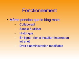 Fonctionnement
• Même principe que le blog mais:
    –   Collaboratif
    –   Simple à utiliser
    –   Historique
    –   En ligne ( rien à installer) internet ou
        intranet
    –   Droit d'administration modifiable
 