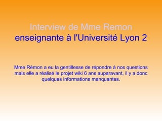 Interview de Mme Remon
enseignante à l'Université Lyon 2


Mme Rémon a eu la gentillesse de répondre à nos questions
mais elle a réalisé le projet wiki 6 ans auparavant, il y a donc
             quelques informations manquantes.
 