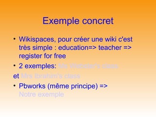 Exemple concret
• Wikispaces, pour créer une wiki c'est
  très simple : education=> teacher =>
  register for free
• 2 exemples: Ms Webster's class
et Mrs Ibrahim's class
• Pbworks (même principe) =>
  Notre exemple
 