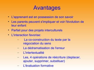 Avantages
• L'apprenant est en possession de son savoir
• Les parents peuvent s'impliquer et voir l'évolution de
  leur enfant
• Parfait pour des projets interculturels
• L'interaction favorise:
       –    La co-construction du texte par la
           négociation du sens
       – La dédramatisation de l'erreur
       – L'intertextualité
       – Les, 4 opérations de réécriture (deplacer,
           ajouter, supprimer, substituer)
       – L'évaluation formative
 