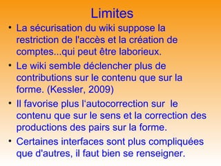 Limites
• La sécurisation du wiki suppose la
  restriction de l'accès et la création de
  comptes...qui peut être laborieux.
• Le wiki semble déclencher plus de
  contributions sur le contenu que sur la
  forme. (Kessler, 2009)
• Il favorise plus l‘autocorrection sur le
  contenu que sur le sens et la correction des
  productions des pairs sur la forme.
• Certaines interfaces sont plus compliquées
  que d'autres, il faut bien se renseigner.
 