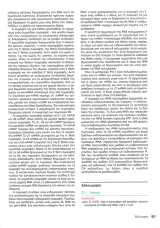 oenoouv olloydg dtopr6prpotoqg oro RNA rot/n oe
nproreivtrd ouorortrd. Evotrtrorrtrd np6tuno ouppo-
griq nporotrotiwot on6 npcoteivtrorig nopdyoweq nou
efue dteye(pouv q Xprlorl puog v6og 05or1q efue TIopeU-
no6[(ouv rn Xpnon qg npoenil.eyp6v4g 06or1q.
H ouppogq tou pre-mRNA npouno0Stet ro oxrlUo-
roprS evdq oorptou6(ou ouppoqqg - 6vo peydlo oopo-
t(6ro nou ouvopptoloye( ng ouvoweru<69 otrtr1ouX(eg
oe dropr6p<pcooq r<or6Mql,q Ytq vo ou;rBe( ow[6pooq.
To oropoilEto ouppoqrlq 6rlprtoupye(tot on6 tr; 6tepyo-
o[o opropori twpov(cov, 4 ono(o nept],oprBdvet ovoyvtil-
pron rnq 5' 06o119 ouppogriq, qg 05or1q 6toxLd6toorlq
Kor rrlq 3' 06o119 ouppoqrlg. Aut6 toltiet yto 1-ttrp6 w-
rp6vro, n.X.rnq (riUnq. Av, toor6oo, to twp6vto efuot
preydl,o, 6nrog to twp6vto tov onovduLrotdlv, n ovo-
yvdpron tov O5oerov oupporprig orotrouOe( q 6epyo-
o(o rou optoproU efov[ov, nou nepil.ol.tBdvet oMq]'e-
nrdpdoerg 6ro;r5oou tou e(o:v(ou ovdpeoo orqv 3' 05oq
ouppogrlg Kot rrlv roOodx4 5' 06o11 ouppoqrig. Aw6
6nemo peron(met oe ou(euypdveg owtdpdoetg 6topr5-
oou rou rwpov(ou yto ro petoyevdmepo mddto rqg
ouvopprotr6ynorlq rou otr:1.ton6(ou ouppo<pt'1q. E(te pe
rov oprop6 rwpov(<ov e(te pe tov optop6 e[ov[rov, q op-
Xrr4 depyoo[o ovoyvd:ptoqq rqg 06oqg oupporprlg 6e-
opre[er to pre-mRNA un6orpo;to orqv o66 ouppotp4g.
To orj;rntroxo pre-mRNA nept6Xet U1 snRNP Kot opt-
qr5voug rp(orproug npcoteivu<otig nopdyoweg ouppo-
<pr]q, pero[ti ttov ono(ov o U2AF-rot o nopdyowog nou
npooddveror orrl 06oq 6toxl.d6cooqg. Ito nolut<frropo
euxopurr:nrd x0rropo, o oxrlportou5g tou outrtntr6rou
65opeusnq onotte( r1 ouprtrreroXri rov npoteivdlv SR.
To oo;rot[dto oupporpqg nept5Xet to U1, U2, U4lU6
r<ot U5 snRNP, 6nolg enioqg rot ;reydtro optOpr5 nopo-
y6wrrlv ouppoqrjg. To U1, U2 t<ot U5 snRNP nepdXouv
6vo provodtr6 snRNA rot opretdq nptotefveg. To U4lU6
snRNP nept6Xet 6[o snRNA t<ot opretdg nprrlteiveg.
Oprou5veq npotefveg e(vot t<owdg yto 5tro to orrrpo{-
6ro snRNP.To U1 snRNA (euyopdrvet pe rnv 5' 06o11
ouppogrlg, to U2 snRNA Us rnv oMrllouX(o 6ror<Ld6o-
onq Kor q U5 snRNP ouyrpote(rq 5' Kot 3' 06oetg oup-
poqns ;16oo prtog oLLrlLoul[og Oq]'tdq pSoo oro
orrlpor[dro ouppoqrjg. M6]lg to U4 qne],eu0ep6oet to
U6, ro U6 snRNA (euyoptilvet pe rnv 5' 06o4 ouppocprlg
xor to U2, nou nopogSvet (euyopcop6vo, ge rqv oMrl-
l,ouX(o 6toxtrd6trroqg. Aut6 nt0ov6v drlprtoupye( ro Ko-
rol,utrr6 rdwpo yto rn oupporprl. Mto evollorcrtr<r1
oprd6o snRNP nop6Xet ovdLoyeq Lettoupy[eg Yto rrl
ouppoEq t4g U 1 2-e(opttirprevrlg unor<oqyop(oq twpo-
v(tov. O xotol.uttr6g nuprlvog Oup((et tov owlorotlo
nuprlvo rov ouroKoroluttrriv twpov(ov opddog ll. Iu-
venri:q, to otol.tot(dto ouppo<p4g prnope[ vo e[vot Uto Yt-
ydwro Unxovn RNA (6ncog to ptBoocoprdtto) orrlv ono(o
to Booxd ororle(o RNA Bp(orowot oro rSwpo rnq ov-
il6pooqg.
H ouppotp4 ouvrlOog e(vot evSoptoptorq. 0o16oo,
oro rpunovootilporo Kot ro vrlporr664 orouLqrto oup-
Bo(ver trans-ouppoqn (dtoproprorrl ouppotp4). l-lept}'o;t-
Bdver ;uo ow(6pooq prero[6 ev6g prtr<poti SL RNA rot
rou pre-mRNA. Ito oxoul.rlrto undplouv 6uo tfnot SL
RNA: o 6voq Xprlot;ronoteftqt Yto'rn oupporpr; mo 5'
drpo ev6q mRNA xt o d).l.og Ytq'rrl ouppogn oe Pto
eoorepwi 05or1 cirore vo dtoonoore[ ro notruotorpovt-
16 np66popo RNA. H erooyoyri"rou SL RNA o' ene(ep-
yoopSvo mRNA nop6Xet onopo[tqro o41-toto Yto rr'l
prerd<ppoo'q.
H xov6tlto tepprottoprori r1g RNA nolupepdoqg ll
e(vor mevd ouvde6ep6vn Ue ro olrlpottopr6 tou 3'
6rpou tou mRNA. H oM4Loul(o AAUAAA, nou ewon[-
(erot 11-30 Bdoetq ovo6md rnq eSonq ronrlg, nopdXet
ro orlpro yto xon4 on6 pto ev6ovout<Ledon Kil nol'uo-
6evu(trloq on6 r4v notru-A nol,u;rep6oq. Aw6 evtoXrie-
tor ptSoto tou oupnL6Kou nou e(vot deotr;eupr5vo mo
nLoUoto oe G/U orotXelo to ono(o Bp(oxerot rq0o6Kd
rrlg 06oqg ronrlg. H ;retoypogrl tepproil(etot 6tov 1.tto
e[covoux].edoq nou npoo66vetqt oro 5' dr<po tou RNA
to ono(o opXi(et vo dr1;rtoupyefuot on6 trlv r<onri npo-
<ptdoer qv RNA nol,uprepdorl.
Otro to ;ret6ypotpo Pol ll e(vot notruo6evul,tcrlpdvo,
er<r6g on6 ro mRNA tcov torovdlv, nou orjte nepr6louv
rwp6vro o6re onomoUv oup6 nol.u-A. O oXrlpottopr6q
rou 3' 6r<pou rou mRNA ttov torovr.riv e[optdtot on6
;to 6opq pr(oXou-Or1Ltdg t<ot on6 to (euydpotrro ev6g
xo0o6rxori o.rotXe(ou pre to U7 snRNA drme vo npoerot-
proore( puo ron{. H 6opri pr(oXou-0q}.tdg nt0ov6v npo-
sroteUer to 6rpo, 6nog oro Botctipto.
H ouppo<pri rou IRNA neprloprBdvet [elroptmSg ov-
ndpdoetg evdovouxl,edonq Kot llyrdoqg. H ev6ovou-
rledorl ovoyvtrrpi(et 11 6eweporoYn (n tpttotoyrl)
6oprl rou np66poprou pop(ou rot ndntet rot ro 60o
drpo rou rwpovfou. To 6uo prtod IRNA nou oneleuOe-
pri:vowor pr6oo qg on6tretog tou twpov(ou ouv65ov-
tor on5 qv IRNA Ltyrdoq nopouo[o ATP. Autl 11 o669
u:pf;rovorlg tou IRNA oftonoe(tot on6 qv o66 ondw4-
onq oe (edrn).ctprSveg npote(veg oro EA.
H ene[epyooio tou rRNA npoypotonotefuot orov
nupqv[oro, 6nou to U3 snRNA nupodore( pto oetpd
dpdoetov ev6ovoux.treoori:v rqt e(ovoux.Leood:v nou 16-
Bouv r<ot qrqfud[(ouv entnp6oOereq o].trr1]'ou1(eg mo
np66popro rRNA, nopdyowoq felcoptm6 p$ootogort-
r<d RNA. Er<orow66eg 6o9 ltltddeg ptrl r<codxonoqtxd
RNA exgpd(owot oro europuconrd xrirropo. Itov nu-
pqv(oro, 6uo oprddeg t6totcov pr1 ro6tronotrlttxtilv R-
NA, nou ovoprd(owot snoRNA, e(vot une0Ouveq Yto ro
(euydpopo ;re rRNA oe O5oetg TIou rpononoto0wot. To
snoRNA t4g oprddoq C/D ovoYvtop((ouv 05oerg-m6-
Xoug ytq preOuL(ooq, evc0 ro snoRNA qg optddog H/A-
CA r<o0op[(ouv ttg 05oetg 6nou 4 oupt6(vr1
perorpSnerot oe tPeu6oou Ptdtvn.
BrBAroyporpio
:i i rir-:t,ti ttrrl I
Lewin, B. (1975). Units of transcription and translation: sequence
components of hnRNA and mRNA. Cell 4,77-93.
BrB),.:.::: : 621
 