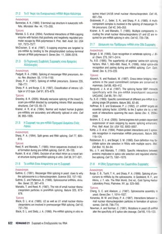 21.2 To 5' Arpo rou Euxopuorlrori mRNA 06pet Kohtjnrpo quires intact U4lU6 small nuclear ribonucleoprotein. Cell 46,
Avooxdnqorl
Bannerjee, A. K. (1980). 5 terminal cap structure in eukaryotic mR-
NAs. Microbiol. Rev. 44,175-205.
'Epeuvo
Mandal, S. S. et al. (2004). Functional interactions of RNA-capping
enzyme with factors that positively and negatively regulated pro-
moter escape by RNA polymerase ll. Proc. Natl. Acad. Sci. USA
101 ,7572-7577 .
Mcoracken, S. et al. (1997). S-capping enzymes are targeted to
pre-mRNA by binding to the phosphorylated carboxy-terminal
domain of RNA polymerase ll. Genes Dev. 11,3306-3318.
21.3 0t l-luprlvudq luUBotr6q luppoq1q e[vot BpoXe[eq
Aitr1)ouXieg
Avaox6nrlorl
Padgett, R. A. (1986). Splicing of messenger RNA precursors. /n-
nu. Rev. Biochem. 55, 1 1'19-1150.
Sharp, P. A. (1987), Splicing of mRNA precursors. Science 235,
766-771.
Sharp, P, A. and Burge, C. B. (1997). Classification of introns: U2-
type or U1 2-type. Cell 91,875-879,
'Epeuvo
Graveley, B. R, (2005). Mutually exclusive splicing of the insect D-
scam pre-mRNA directed by competing intronic RNA secondary
structures. Cell 1 23, 65-7 3.
Krainer, A. R. et al. (1984). Normal and mutant human B-globin
pre-mRNAs are accurately and efficiently spliced rn vitro. Cell
36, 993-'1005.
21.5 H luppotpn Tou pre-mRNA llpoxoper Arop6oou Evrig
Aooou
Avooxdnqcny
Sharp, P, A. (1994). Split genes and RNA splicing. Ce77,805-
81 5,
'Epeuvo
Reed, R, and Maniatis, T. (1985).lntron sequences involved in lari-
at formation during pre-mRNA splicing. Cel/ 41 , 95-105.
Ruskin, B. et al. (1984). Excision of an intact intron as a novel lari-
at stru ctu re during premRNA splicing in vitro . Cell 38, 31 7-331 .
21.6 To snRNA Elvot Anopo[qTo yro Tn luppoqrl
.r1r,.r' 1 ; ii i.i ii i ],l il
Guthrie, C. (1991). Messenger RNA splicing in yeast: clues to why
the spliceosome is a ribonucleoprotein. Science 253, 157-163.
Guthrie, C. and Patterson, B. (1988). Spliceosomal snRNAs., nnu.
Rev. Genet. 22, 387-419.
Maniatis, T. and Reed, R. (1987). The role of smallnuclear ribonu-
cleoprotein pafticles in premRNA splicing. Nature 325, 673-
678.
'1-
la:,'.111
Black, D L et al. (1985). U2 as well as Ul small nuclear ribonu-
cleoproteins are involved in premessenger RNA splicing. Cell 42,
737-750.
Black, D. L. and Steitz, J. A. (1986). Pre-mRNA splicing rn vitro re-
622 KEOMA|0 2'l Iuppotprl rr Ene[epyoolo rou RNA
Grabowski, P. J., Seiler, S. R., and Sharp, P. A. (1985). A multi-
component complex is involved in the splicing of messenger R-
NA precursors. Cell 42,345-353.
Krainer, A. R, and Maniatis, T. (1985). Multiple components in-
cluding the small nuclear ribonucleoproteins U1 and U2 are re-
quired for pre-mRNA splicing in vitro. Cell 42,725-736.
21.7 A6ogeuorl Tou npo6pogou mRNA oTr1v 066 luppoqnc
Avtox*ryr;"i
Berget. S. M. (1995). Exon recognition in vertebrate splicing J !-
ol. Che n. 27 0, 241 1 -241 4.
Fu, X-D. (1995). The superfamily of arginine/ serine-rich sp : -=
factors. RNA 1, 663-680. Reed, R. (1996). lnitial splice-...
recogniti0n and pairing during pre-mRNA splicing. Curr C: '
Genet. Dev.6,215-220.
'Ipeuvr
Abovich, N. and Rosbash, IVl. (1997). Cross-intron bridging -:."-
actions in the yeast commitment complex are conser, a - -
mammals. Cell 89, 403-412.
Berglund, J. A. et al. (1997). The splicing factor BBP in:;'.-.,
specifically with the pre-mRNA branchpoint secL:-::
UACUAAC. Cell 89, 781-787.
Fu, X.-D. (1993). Specific commitment of different pre-mBl,ll .: .-
pllcing single SR proteins, Nature 365,82-85.
Hoffman, B. E. and Grabowski, P. J. (1992). Ul snRNP tar'!;:. =-
essential splicing factor, U2AF65, to the 3 splice site b; . -r.
work of interactions spanning the exon. Genes Dev.6 :::--
2568.
lbrahim, E. C. et al. (2005). Serine/arginine-rich protein-depe-:=-
suppression of exon skipping by exonic splicing enharc=',
Proc. Natl. Acad. Sci. U9A102,5002-5007.
Kohtz, J. D. et al. (1994). Protein-protein interactions and 5 s: :.-
site recognition in mammalian mRNA precursors. Nature :i:
119-124.
Robberson, B. L. and Berget, S. M. (1990). Exon definition me. '..
cilitate splice site selection in RNAs with multiple exons ',',-
Cell Biol.10, 84-94.
Wu, J. Y. and Maniatis, T. (1993). Specific interactions be:,r,.-
proteins implicated in splice site selection and regulated a:.-=-
tive splicing. Cell 75, 1061-1070.
21.8 H 06og IXqpotopo0 rou lrrrpou6[ou Iuppo9rlq
+!ili:.!.iirI;I
Burge, C. B., Tushl, T. H., and Sharp, P. A. (1999) Splicing of pre-
cursors t0 mRNAs by the spliceosome. In Gesteland, R. F., anc
Atkins, J, F. eds. The RNA World, 2nd ed., Cold Spring Harbc.
Laboratory Press, Plainview, NY, pp 525-560
Cheng, S. C, and Abelson, J. (1987). Spliceosome assembly -
yeast. Genes Dev. 1,1014-1027.
Konarska, IVl. M. and Sharp, P. A. (1987). Interactions betweer .-
mall nuclear ribonucleoprotein pafticles in formation of splice:-
somes, Cel/ 49, 736-77 4.
Newman, A and Norman, C. (1991). Mutations in yeast U5 snRl,-
alter the specif icity of 5 splice site cleavage. Cell 65,115-123
 
