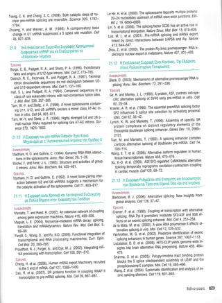 Tseng, C. K. and Cheng, S. C. (2008)' Both catalytic steps of nu-
-cieat
pte-mnNA splicing are reversible' Sclence 320' 1782-
17 84.
Zhuang, Y. and Weiner, A M (1986) A compensatory
-
change in Ul snRNA suppresses a 5 splice site mutation
46, 827-835.
21.9 'Evo Evohlornxd ltlgor(0ro luppoqnq Xprloqronote(
Aroqopettxd snRNP yro v0 EreqepYoorti T0
uEh6ooovu, lvtptivto
'Epeuva
eurge C 8., Padgett, R. A. and Sharp, P A' (1998)-Evolutionarv
- -tates
anO origini o{ U12-type introns' Mol' Cell 2'773-785'
Oieiricn R. C., lncorvaia, R., and Padgett, R A (1997)' Terminal
intron dinucleotide sequences do not distinguish between U2-
and U1 2-dependent introns' Mol' Cell
'1
,
'1
51-1 60'
Haif i i. anO Radgett, R. A. (1994)' Conserved sequences in a
,irtt of rare eukaiyotic introns with non-consensus splice sites'
J. Mol. Biol.239, 357-365'
fain, W -V and Steitz, J' A. (1996)' A novel spliceosome contain-
ing U11, U12, and U5 snRNPs excises a minor class AT-AC in-
lron in vitro. Cell84,801-811'
frr, W.-V. and Steitz, J. A. (1996)' Highly diverged U4 and U6 s'
mall nuclear RNAs required for splicing rare AT-AC introns Sci
ence 273,1 824-1 832.
21 .10 H luppoqn rou pre-mRNA I-lt0ov6v
'EXer KoLvo
Mn'l,it;;ud pe ,; Autororoiruttru lvrpdvto Tnq 0U000q ll
Le Hir, H. et al. (2000), The spliceosome deposits multiple proteins
20-24 nucleotides upstream of mRNA exon-exon junctions' EM-
B0 J.19,6860-6869.
Lin, S. et al, (2008). The splicing factor SC35 has an.active role in
transcriptional elongation. Nature Struc' Mot' Biol' 15' 819+26'
Lr;, M. i. et al. (2001). Pre-mRNA splicing and mRNA export
--Ut
f,uO by direct interactions between UAP56 and Aly' Nature
413,644-647 .
Znor, i., et al. (2000). The protein Aly links premessenger- RNA s-
-
;[;id to nuclear export in metazoans Nature 407
'
40'1-405'
21.12 HEvotrtrorrtrrl Iuppoqn E(vot Kov6voq'
'OXt E[o(peor1'
orouq tlotrururTop0uq EuKopud)Teg
Avuordqoq
elrr-k, D. izooS), tvlechanisms of alternative premessenger RNA s-
plicing. /nnu. Rev. Biochem. 7 2, 291-336'
'Epeuvo
ei, i ,rO Manlev, J. L. (1990) A protein, ASF'-controls cell-spe-
cific alternative splicing of SV40 early pre-mRNA in vitro' Cell
62,25-34.
frainbt, A. R, et al. (1990). The essentialpremRNA splicing factor
SF2,influences5splicesiteselectionbyactivatingproximal
sites. Cel/ 62,35-42.
fyrln, f W. and Maniatis, T' (1996) Assembly ol specific SR
'proiein
complexes on distinct regulatory elements of the
brosophila doublesex splicing enhancer' Genes Dev' 1 0' 2089-
2101.
fian fvf . and Maniatis, T. (1993)' A splicing enhancer complex
controts alternative splicing of doublesex pre-mRNA' Cell 74'
1 05-1 1 4.
Wang, E T. et al. (2008). Alternative isolorm regulation in human
tissue transcriptomes. ,Mature 456, 470-476'
Xr, X.-0. et at. (ZOOS1. ASFiSF2-regulated CaMKlldelta alternative
splicing temporally reprograms excitation-contraction coupling
in cardiac muscle' Ce|120,59-72'
21.13 H luppuqn Pu0;r((erot un6 EvtoXutdq rot Anootulqr6q
n* gi,io**,ot T6oo otu E[drvto'0oo xot oro lvrp6vt0
Avoor6nrloq
ei*o*t, e. l, (ZOOO)' Alternative splicing: New lnsights from
global analysis. Cell126,37-47 '
'Epeuvo
fiil, P. et al. (1999). Coupling of iranscription-with alternative
-
rpiHng, RNA Pol ll promoters modulate SF2/ASF and 9G8 ef-
iirtt oil an exonic splicing enhancer' MoL Cell 4'251-258'
Oe fa fVfata, M. et al. (2003). A slow RNA polymerase ll affects al-
ternaiive splicing in vivo. Mot. Ceil 12,525-532'
frirOtointt, W. O.-rt al. (2002). Predictive identification of exonic
-tpfiring
enhancers in human genes' Scrence 297' 1007-1113'
roruirror], D. D. et al. (2008). HITS-0LIP yields genome-wide in-
-
;'ghit into brain alternative RNA processing' Nature 456' 464-
470.
Sfrarma, S. et al. (2005). Polypyrimidine tract binding protein
-
blocks the 5 splice sitedependent assembly of U2AF and the
prespliceosome E complex. Mol' Cel/ 19, 485-496'
Witg, i. ,t al. (2004)' Systematic identification and analysis of ex-
onic splicing silencers. Cel/ 119, 83'l-845'
base
. Cell
Avooxonrlorl
UaOnani, H.'0. anO Guthrie, C. (1994)' Dynamic RNA-RNA interac-
tions in the spliceosome. Annu' Rev' Genet' 28' 1-26'
VficneL f and ierat, J.-1. 0995) Structure and activities of group
ll introns. Annu. Rev. Biochem' 64, 435-461'
'Epeuvo
rvrlonuni H. D. and Guthrie, c. (1992). A novetbase-pairing inter-
urt.n between U2 and U6 snRNAs suggests a mechanism for
ifre cataytic activation of the spliceosome'Cell71' 803-817'
21.11 H lupporpn e(vot Xpovtro Kot AstToupYtKo Iu(euyp6vt1
U0 n0M0 Bflpoto ornv'ErQpoon ToJV I ovtotov
.
-.. ; :;i 7; 11,,:1' |tr i',
tr,laniatlsT.andReedR(2002)Anextensivenetworkofcoupling
among gene expression machines Nature 416' 499-506'
Maquat, i E (2004). Nonsense-mediated mRNA decay: splicing'
translation and mRNAdynamics Nature Rev Mol Cell Biol' 5'
89-99.
panOit, S., Wang, D , and Fu, X-D (2008) Functional integration of
-ttrn'trtiptionul
and RNA processing machineries Curr' 0pin
Cell Biol. 20,260-265.
Proudfoot, N. J., Furger, A., and Dye, M J (2002) lntegrating mR-
NA processing with transcription Cel/ 108 501-512'
:-ttliiit:
Cflrrg tt et al. (2006). Human mRNA export Machinery recruited
to tfre S end of mRNA. Cell 127 ,1 389-'1 400
Oas, n. et al. (2007). SR proteins function in coupling RNAP ll
tianscription io pre-mRNA splicing Mot' Cell26' 867-881'
Brgi.rs,:l:.l 623
 