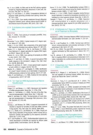Yeo, G. et al. (2008). An RNA code for the Fox2 splicing regulator
revealed by mapping RNAprotein interactions in stem cells. tVa-
ture Struc. Mol. Biol. 16, 130-137.
Zhang, X. H. and Chasin, L. A. (2004). Computationaldefinition of
sequence motifs governing constitute exon splicing. Genes Dev.
18,1241-1250.
Zhu, J. et al. (2001). Exon identity established through differential
antagonism between exonic splicing silencer-bound hnRNP A1
and enhancer-bound SR proteins. Mol. Cell 8, 1 351 -1 361 .
21.14 }tAvttdpooerq trans-oupporptlg Xplotponoto0v Mtrpo
RNA
:'a ,l a:a. ) :..1 :', ,': ta )i',
Nilsen, T. (1993). Trans-splicing of nematode premRNA. /nnu.
Rev. lmmunol. 47, 413-440
Blumenthal, T. et al. (2002). A globalanalysis of C. elegans oper-
ons. Nature 417 ,851-854
Denker, J. A. et al. (2002). New components ot the spliced leader
RNP required for nematode trans-splicing. Nature 417,667-670.
Fischer, S. E. j., Butler, M. D, Pan, 0., and Ruvkun, G. (2008).
trans-Splicing in C. elegans generates the negative RNAi regula-
tor ERI-6/7 Nature 455,491-496
Hannon, G J et al. (1990) trans-splicing of nematode pre-mRNA
in vitro. Cell 61, 1247 -1255.
Huang, X. Y. and Hirsh, D. (1989). A second transspliced RNA
leader sequence in the nematode C. elegans. Proc. Natl. Acad.
Scl. US/ 86,8640-8644
Krause, M. and Hirsh, D (1987). A trans-spliced leader sequence
on actin mRNA in C. elegans Cell 49,753-761.
Murphy, W. J., Watkins, K. P., and Agabian N (1986).ldentification
of a novel Y branch structure as an intermediate in trypanosome
mRNA processing: evidence for trans-splicing. Cell 47,517-525.
Sutton, R. and Boothroyd, J. C. (1 986). Evidence for trans-splicing
in trypanosomes. Cell 47.527-535.
:: .a t':a::,.:;: l: ). l:'.
Colgan, D. F. and Manley, J. L. (1997) Mechanism and regulation
of mRNA polyadenylation . Genes Dev. 11,2755-2766.
Shatkin, A. J. and Manley, J. L. (2000). The ends ofthe affair: Cap-
ping and polyadenylation . Nature Struct. Biol. 7 ,838-842.
Wahle, E. and Keller, W. (1992). The biochemistry of 3-end cleav-
age and polyadenylation of messenger RNA precursors. Annu.
Rev. Biochem.61, 41 9-440.
Conway, L. and Wickens, M. (1985). A sequence downstream of
AAUAAA is required for formation of SV40 late mRNA 3 termini
in frog oocytes. Proc. Natl. Acad. Sci. USA 82,3949-3953.
Fox, C. A. Sheets, M. D., and Wickens, M. P. (1989). Poly(A) ad-
dition during maturation of frog oocytes: distinct nuclear and cy-
toplasmic activities and regulation by the sequence UUUUUAU
Genes Dev. 3, 21 51 -2162.
Gil, A. and Proudfoot, N. (1987) Positiondependent sequence ele-
ments downstream of AAUAAA are required for efficient rabbit
B-globin mRNA 3 end formation. Cel/ 49, 399-406.
624 KEOAAAIO 21 Iuppoqn rt Ene[epyoo[o rou RNA
Karner, C. G. et al. (1998). The deadenylating nuclease (DAN) is
involved in poly(A) tail removal during the meiotic maturation of
Xenopus oocytes. EMB1 J. 17,5427-5437.
McGrew, L. L. et al. (1989). Poly(A) elongation during Xenopus
oocyte maturation is required for translational recruitment and is
mediated by a short sequence element. Genes Dev.3, 803-815.
Takagaki, Y., Ryner, L. C., and Manley, J. L. (1988). Separation
and characterization of a poly(A) polymerase and a
cleavage/specificity factor required for pre-mRNA polyadenyla-
tion. Cel/ 52,731-742.
21.16 H Ene[epyooio Tou 3' AKpou rou mRNA E(vot Kpiotpn
yro rov Tepport0ud Tlls Metoypotplq
Avuoxonnol
Buratowski, S. (2005). Connection between mRNA 3 end processing
and transcription termination. Curr. )pin. Cell Biol. 17 ,257-261.
"Epeuvo
Dye, M. J. and Proudfoot, N" J. (1999). Terminal exon definition
occurs cotranscriptionally and promotes termination of RNA
polymerase ll. Mol. Cell 3, 371-378.
Kim, M. et al. (2004). The yeast Ratl exonuclease promotes fan-
scription termination by RNA polymerase ll. Nature 432, 517-
522.
Luo, W., Johnson, A. W., and Bentley, D. L. (2006). The role sf
Ratl in coupling mRNA 3 end processing to transcription termi.
nation: implications for a unified allosterictorpedo model. Genm
Dev.20,954-965.
21.17 0lXrlpotop6g Tou 3' AKpou Tou mRNA Tov loTovdlv
Anuuei To U7 snRNA
i.u,t*X*:"i1f:;
Marzluff, W. F., Wagner, E. i., and Duronio, R. J. (2008). Meta:--
lism and regulation of canonical histone mRNAs: life withot-: ,
poly(A) tail Nature Rev. Genet. 9,843-854.
I1r:i;r*
Dominski,2., Yang, X. C. and Marzluff, W. F. (2005) T-=
polyadenylation factor CPSF73 is involved in histone pre-mR',-
processing. Cell 1 23, 37 -48.
Kolev, N. G. and Steitz, J. A. (2005). Symplekin and multiple ol'.'
polyadenylation factors participate in 3 end maturation of hisic-=
mRNAs. Genes Dev.19, 283-2592.
Mowry, K. L. and Steitz, J. A. (1987).ldentification of the human --
snRNP as one of several factors involved in the 3 end matura::-
of histone premessenger RNAs. Scrence 238, 1 682-1 687
Pillar, R. S. et al. (2003). Unique Sm core structure of U7 snRl'l?,
assembly by a specialized SMN complex and the role of a'=,'
component, Lsm 11, in histone RNA processing. Genes D:,
17 ,2321-2333.
Wang, Z. F. et al. (1996). The protein that binds the 3 end of -
=-
tone mRNA: a novel RNAbinding protein required for hlst:-.
premRNA processing. Genes Dev.10, 3028-3040.
21.i B H Iuppaofl rou 1RNA ilepLiolL$ovet Konl xL
Ennvoouv0ool 0a :sx[r]ptoTdc Avttipnoetq
'Epeuva
Diener, J. L. and Moore, P. B. (1998). Solution structure of a su$
 