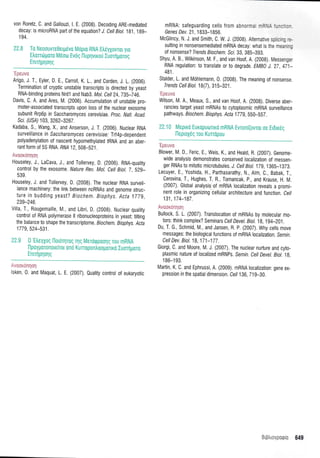 von Roretz, C. and Galtouzi, l. E, (2008). Decoding ARE-mediated
decay: is microRNA part o{ the equation? J. Ceil Biot. 181, 1g9-
1 94.
22.8 Tq Neosuwe0etyrivo Mripro RNA EtreyXovror yro
Etrotrtoporo M6oto Evrl g lluprlvuou luorrlporo g
Enrinpnonq
'Epeuva
Arigo, J. T., Eyler, D. E,, Carroll, K. 1., and Corden, J. L. (2006).
Termination of cryptic unstable transcripts is directed by yeast
RNA-binding proteins Nrdl and Nab3. Mol. Cett24,7g5-746.
Davis, C. A. and Ares, M. (2006). Accumulation of unstable pro-
moter-associated transcripts upon loss of the nuclear exosome
subunit Rrp6p in Saccharomyces cerevisiae. proc. Nail. Acad.
Sci. (U SA) 103, 3262-3261 .
Kadaba, S., Wang, X., and Anserson, J. T. (2006). Nuctear RNA
surveil lance in Sacc h aro myce s c e revi s iae; Trf4p-dependent
polyadenylation of nascent hypomethylated IRNA and an aber-
rant form of 55 RNA. RNA 12.508-521 .
Auco'xcnqaq
Houseley, J., LaCava, J., and Tollervey, D. (2006). RNA-quatity
control by the exosome. Nature Rev. Mol. Cett Biot.7, S2g-
539.
Houseley, J. and Tollervey, D. (2008). The nuclear RNA surveil,
lance machinery: the link between ncRNAs and genome struc-
ture in budding yeast? Biochem. Biophys. Acta 1779,
239-246.
Villa, T., Rougemaille, M., and Libri, D. (2008). Nuctear quatity
control of RNA polymerase ll ribonucleoproteins in yeast: tilting
the balance to shape the transcriptome. Biochem. Biophys. Acta
1779,524-531.
22.9 0'Etrey1og [lordrrirog rrlg Merorppoorlg rou mRNA
llpoyporonore[ror ono Kurropontroopouro Iuorrlporo
Enrnlprlolg
- ,:iii.llliliiil
lsken, 0, and Maquat, L. E. (2007). 0uatity controt of eukaryotic
mRNA: safeguarding cells f rom abnormal mR- =,-:: :-
Genes Dev. 2l , 1 833-1 856.
McGlincy, N. J. and Smith, C. W. J, (200S). Alternative spticin_c
.;-
sulting in nonsensemediated mRNA decay: what is the meanrr;
of nonsense? Trends Biochem. Scr. 33, 385-393.
Shyu, A. B., Wilkinson, M. F., and van Hoof, A. (2008). Messenger
RNA regulation: to translate or to degrade. EMB} J. 27,471-
481.
Stalder, L. and Mohlemann, 0. (2008). The meaning of nonsense.
Trends Cell Biol. 18(7),315-32i.
'Ipe uvtr
Wilson, M. A., Meaux, S., and van Hoof, A. (2008). Diverse aber-
rancies target yeast mRNAs to cytoplasmic mRNA surveillance
pathways. Biochem. Biophys Acta 1770,5S0-5S7.
22iA Mepuo Europuoruo mRNA Evronl(ovror oe EL6uriq
l-leproy6q rou Kuropou
'Epsuvo
Blower, M. D., Feric, E., Weis, K., and Heatd, R. (2007). Genome-
wlde analysis demonstrates conserved localization of messen-
ger RNAs to mitotic microtubutes, J. Cell Biot.179, i 365-1373.
Lecuyer, E., Yoshida, H., Parthasarathy, N., Atm, C., Babak, T.,
Cerovina, T., Hughes, T. R., Tomancak, p., and Krause, H. M.
(2007). Global analysis.:of rnRNA localization reveals a promi-
nent role in organizing .cellular
architecture and function. Cel/
131,174-187.
Avooxtinrloq
Bullock, S. L. (2007). Translocation of mRNAs by molecular mo-
tors: think complex? Seminars Cell Devel. Biol. 18,194-201.
Du, T. G., Schmid, M., and Jansen, R. P. (2007). Why ceils move
messages: the biologicalfunctions of mRNA localization. Semrn.
Cell Dev. Biol. 18,171-177.
Giorgi, C. and Moore, M. J. (2007). The nuctear nurture and cyto-
plasmic nature of localized mRNPs. Semin. Cett Devel. Biot. 1g,
1 86-1 93.
Martin, K. C. and Ephrussi, A. (2009). mRNA tocalization: gene ex-
pression in the spatial dimension. Cell 136,719-30.
i.::.-,:,-: 649
 