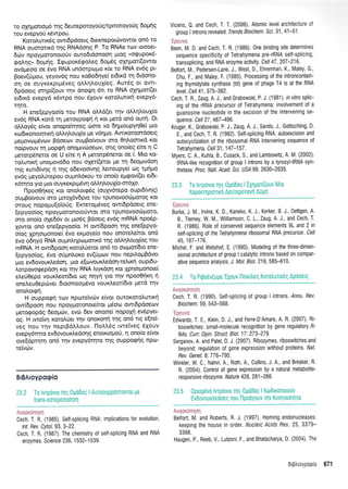 ro oxn Uortop6 rnq dewepotoyoti g/tproroyo 0S 6o U( S
tou evepyori rSwpou.
Kotoluttrdg owrdp6oetg 6texnepotrirvowot on6'ro
RNA oumottx6 qq RNAdorlg P. Tq RNAs rtov toooet-
6cirv npoyprotonoto(v ouro6tdonooq Utqq oocpuporS-
qol.r1g" 6opriq. Igu por6rpoLeq 6opr6g oxq got(owot
ovdpeoo oe 6vo RNA un6mpopo Kot to RNA ev6g pt-
Boev(Upou, yeyov6q nou xo0odqye( et6tr<6 q 6tdono-
orl oe ouyrerptprdveq oLl,rlLoul(eg. Aut6q ot ovrt-
6pdoetg mrlp((ouv tqv dnorlrq 6tt ro RNA oXrlpot((et
erdrrd evepyd r<6wpo nou 51ouv roroLwtxrl evepy6-
rnro.
H ene[epyoo(q rou RNA oMd(et qv oM4].ouX(o
ev6g RNA rotd q pretoypotpri 11 rot pretd on6 ouq. Ot
olloydg e(vot onopo(tqteg d:ore vo 64prtoupy40e( pto
rro6xonotlnrci oMrll,ou{o ;re v6r1 go. Awtt<otoor6oetg
gepovcopdvtov Bdoerov ouprBo(vouv oro Oqtroottrd rot
no(pvouv rn Uopqf onogtv6oetov, ortq ono(eg eke 11 C
perotp6netot oe U e(te 11 A petorp5nerot oe l. Mto t<o-
rotrwrrtj unopovddo nou oXet((erot Ue rn deogrvdoq
r1g r<wr6(v1q n rnq odevoo(vqg Letroupye( og tprlpo
ev6q preyol.0tepou oupnl,6rou to ono(o eggov((et et6t-
x6t1ro yto Uto ouyrer<ptpr6vq dLqlouX(o-or6Xo'
I-1 poo0rjr<eg rot onotrotg5g (ouly6repo ouptdiv4g)
oupBo(vouv oro puol6v6ptq rou tpunovooritrloroq Kot
orouq nopq;ru[oioti g. Ercretop6veg owtdpdoetg ene-
[epyoo(og npoyporoTloto tiwot qrq rpunovootill.toto,
sro ono(o oXe66v ot prtodg Bdoetg ev6g mRNA npo5p-
Xovror on6 ene[epyoo(q. H ow6poorl qg ene[epyo-
o(oq Xpqorpronote( dvo erproye(o nou onotetre(tot on6
5vo o6qy6 RNA ouprntrqpcoporrr6 qg oLr1l'ouX(og tou
mRNA. H ow(dpoorl rfiol0etot on6 ro oopotbto ene-
(epyoo(og, 6vo otipnLot<o ev(riprov nou nepfioprBdvet
gto ev6ovouxledoq, pto e[ovoux].edoq-te]'u<r1 oupt6u-
l,orpovorpepdoq xot qv RNA ).tyr<doq rot lp4otpronoe(
el,e[0epo voutd.eot(6to oq flnYn Yto rrlv npooOrlrq ti
oneLeu0epdlvet 6toonoop6vo voutd,eot(6to pretd tqv
onoLotgrj.
H ouppogri rcov npoteivcov e(vot ouroroto)r,wtxr1
ow(6poo4 nou npoyporonote(tot ;16oo owr6pdoeov
prero<popdq 6eopd:v, evcil 6ev onome( nopoXri ev6pyet-
og. H rwetvrl r<ffiolUet qv onoxonf rnq on5 ng e[tei-
veq nou rrlv neptBdll,ouv. IloLL5g tvtetveg 6Xouv
evepy6qto ev6ovourtredonq enoKroUo0, 11 ono(o e(vot
ove[d6r1q on6 qv evepy6r4to rnq ouppoqnq npco-
reivcbv.
BrBAroypogio
23.2 To lvrpdvto rnq 0Ud6oq I AutoouppdnrovTot Ue
trans-eorepono[qor1
ii,ti.t,iL{:1. +l
Cech, T. R. (1985). Self-splicing RNA: implications for evolution.
lnt. Rev. Cytol. 93, 3-22.
Cech, T. R. (1987). The chemistry of self-splicing RNA and RNA
enzymes. Science 236 1532-1539.
Vicens,0. and Cech, T. T. (2006). Atomic level architecture:'
group I introns revealed, Trends Biochem. Scr. 31 , 41 -51 .
1.r:*::'.,tt
Been, M. D. and Cech, T. R. (1986).One binding site determines
sequence specif icity of Tetrahymena pre-rRNA self-splicing.
transsplicing, and RNA enzyme activity. Cel/ 47 ,207-216.
Belfort, M., Pedersen-Lane, J., West, D., Ehrenman, K., Maley, G.,
Chu, F., and Maley, F. (1985). Processing of the introncontain-
ing thymidylate synthase (td) gene of phage T4 is at the RNA
level. Cel/ 41 ,375-382.
Cech, T. R, Zaug, A. J., and Grabowski, P. J. (1981). invitrosplic'
ing of the rRNA precursor of Tetrahymena: involvement of a
guanosine nucleotide in the excision of the intervening se-
quence. Cell 27, 487 -496.
Kruger, K., Grabowski, P. J., Zaug, A. J., Sands, J., Gottschling, D.
E., and Cech, T. R. (1982). Self-splicing RNA: autoexcision and
autocyclization of the rib0somal RNA intervening sequence of
Tetrahymena. Cell 31, 1 47 -157
Myers, C. A., Kuhla, B., Cusack, S., and Lambowitz, A. M. (2002).
tRNA-like recognition of group I introns by a tyrosyltRNA syn-
thetase. Proc. Natl. Acad. Sci. US/ 99 2630-2635.
'Epeuvc
Burke, J. M., lrvine, K. D., Kaneko, K. J., Kerker, B. J., Oettgen, A.
8., Tierney, W. M., Williamson, C. 1., Zaug, A. J., and Cech, T'
R. (1986), Role of conserved sequence elements 9L and 2 in
self-splicing of lhe Tetrahymena ribosomal RNA precursor. Cel/
45,167-176.
Michel, F. and Wetshof, E. (1990). Modeling of the three-dimen-
sional architecture of group I catalytic introns based on compar-
ative sequence analysis. J. MoL Biol.216, 585-610.
23.4 To Prgo6v(uUo'EXouv [lorrltreq Korotrurtr6q Apooetg
Avaoxdnqol
Cech, T. R. (1990). Self-splicing of group I introns. Annu. Rev.
Biochem. 59, 543-568.
'Epeuvo
Edwards, T. E., Klein, D. J., and Ferre-D'Amare, A. R. (2007). Ri-
boswitches: small-molecule recognition by gene regulatory F-
NAs. Curr. lpin. Struct. Biol. 17:273'279.
Serganov, A, and Patel, D. J. (2007). Ribozymes, riboswitches and
beyond: regulation of gene expression without proteins. ffaf.
Rev. Genet. 8'. 776-790.
Winkler, W. C., Nahvi, A., Roth, A., Collins, J. A., and Breaker, R,
R. (2004). Control of gene expression by a natural metabolite-
responsive ribozyme. Nature 428, 281 -286.
23,5 0propdvo lvrpovto Tnq 0U060q I Ko:6lronotouv
Ev6ovourtredoeq nou npo0Y0uv qv Ktvlrtx6qro
i!'i+{-illi:i
Belfort, M. and Roberts, R. J. (1997). Homing endonucleases:
keeping the house in order. Nucleic, clds Res. 25, 3379-
3388.
Haugen, P., Reeb, V., Lutzoni, F., and Bhatacharya, D. (2004). The
BrBtrroypotpLo 671
 