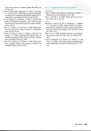 Tase): the key enzyme in U-insertion/ deletion RNA editing. Cel/
1 08, 637-648.
3enne, R., Van den Burg J., Brakenhoff, J. P., Sloof, P., Van Boom,
J H., and Tromp, M. C. (1986). Major transcript of the frameshift-
ed coxll gene from trypanosome mitochondria contains four nu-
cleotides that are not encoded in the DNA Cell 46,819-826.
3 um, 8., Bakalara, N,, and Simpson, L (1990). A modelfor RNA
editing in kinetoplastid mitochondria: "guide" RNA molecules
transcribed from maxicircle DNA provide the edited information.
Cel/ 60 1 B9-1 98.
:eagin,J, E,, Abraham, J IV and Stuafi, K. (1988). Extensive edit-
ing of the cytochrome c oxidase lll transcript in Trypanosoma
brucei. Cel/ 53, 413-422.
',lemann, M, Kaibel, H., Schluter, E. Weitzel, K., Brecht, M., and
Goringer, H. U. (2009). Kinetoplastid RNA editing involves a 3
nucleotidyl phosphatase acliuily. Nucleic Acids Bes. advanced
access, published on February 3, 2009.
Seiwert, S. D., Heidmann, S., and Stuarl, K. (1996). Direct visuali-
zation of uridylate deletion rn rllro suggests a mechanism for
kinetoplastid editing. Cel/ 84, 831-841 .
23J2 H lupporptl llporeivt0v Efvor Aurororo]runnl
ivi:trr:;I'ltil;
Paulus, H. (2000). Protein splicing and related forms 0f proteri a--
toprocessing. Annu. Rev. Biochem. 69, 447-496.
Saleh, L. and Perler, F. B. (2006). Protein splicing in cis and in
trans. Chem. Rec. 6:183-193.
llit,:tti:l
Derbyshire, V. Wood, D. W., Wu, W., Dansereau, J. T. Dalgaard
l.2., and Belfort, M (1997). Genetic definition of a protein-s-
plicing domain. functional mini-inteins support structure predic-
tions and a model for intein evolution Proc. Natl. Acad. Sci. USA
94,11466-11471
Perler, F. B. etal. (1992). lntervening sequences in an Archaea D-
NA polymerase gene. Proc. Natl. Acad. Scl. USI 89, 5577-
5581.
Xu, M.0., Southwolrh, M, W,, Mersha, F. B., Hornstra, L. i., and
Perler, F. B. (1993). ln vitro prolein splicing of purified precursor
and the identification of a branched intermediate, Cell 75, 1371-
1377.
Brptrroyporpro 673
 