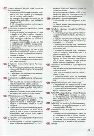 &!) Οι Μικρές Υπομονάδες Αναζητούν Θέσεις Έναρξης στα
Ευκαρυωτικά mRNA
• Οι ευκαρυωτικές 40S ριβοσωμικές υπομονάδες προσ­
δένονται στο 5' άκρο του mRNA και το «σαρώνουν»
έως ότου εντοπίσουν μια θέση έναρξης.
• Μια ευκαρυωτική θέση έναρξης αποτελείται από μια
αλληλουχία δέκα νουκλεοτιδίων η οποία περιλαμβάνει
ένα κωδικόνιο AUG.
• Οι 60S ριβοσωμικές υπομονάδες συνδέονται με το
σύμπλοκο στη θέση έναρξης .
&11) Οι Ευκαρυώτες Χρησιμοποιούν Ένα Σύμπλοκο Πολλών
Παραγόντων έναρξης
• Οι παράγοντες έναρξης απαιτούνται σε όλα τα στάδια
της έναρξης , μεταξύ άλλων η πρόσδεση του εναρκτή­
ριου tRNA, η πρόσδεση της 40S υπομονάδας στο
mRNA, η μετακίνηση κατά μήκος του mRNA και η
πρόσδεση της 60S υπομονάδας.
• Το ευκαρυωτικό εναρκτήριο tRNA είναι ένα Met-tRNA
το οποίο διαφέρει από το Met-tRNA που χρησιμοποιεί­
ται στην επιμήκυνση, ωστόσο η μεθειονίνη του δεν εί­
ναι φορμυλιωμένη .
• Ο elF2 προσδένει το εναρκτήριο Met-tRNAi και GTP
σχηματίζοντας ένα τριτοταγές σύμπλοκο , το οποίο
προσδένεται στην 40S υπομονάδα προτού αυτή αλλη­
λεπιδράσει με το mRNA.
• Ένα σύμπλοκο πρόσδεσης της καλύπτρας προσδένε­
ται στο 5' άκρο του mRNA προτού αυτό αλληλεπιδρά­
σει με την 40S υπομονάδα.
m Ο Παράγοντας Επιμήκυνσης Tu Φορτώνει Αμινοακυλο­
tRΝΑ στη Θέση Α
• Η EF-Tu είναι μια μονομερής πρωτεΊνη G, της οποίας η
ενεργός μορφή (προσδεδεμένη σε GTP) προσδένεται
στο αμινοακυλο-tRΝΑ.
• Το σύμπλοκο EF-Tu-GTP-aμιvoaκuλo-tRNA προσδένε­
ται στη θέση Α του ριβοσωματίου.
fIID Η Πολυπεπτιδική Αλυσίδα Μεταφέρεται στο Αμινοακυλο­
tRΝΑ
• Η 50S υπομονάδα έχει ενεργότητα πεπτιδυλοτρανσφε­
ράσης που παρέχεται από ένα rRNA ριβοένζυμο .
• Η νεοσυντιθέμενη πολυπεπτιδική αλυσίδα μεταφέρεται
από το πεπτιδυλο-tRΝΑ της θέσης Ρ στο αμινοακυλο­
tRΝΑ της θέσης Α.
• Η σύνθεση των πεπτιδικών δεσμών παράγει αποακυλιω­
μένο tRNA στη θέση Ρ και πεπτιδυλο-tRΝΑ στη θέση Α.
&! Η Μετατόπιση Μετακινεί το Ριβοσωμάτιο
• Η μετατόπιση του ριβοσωματίου μετακινεί το mRNA
διαμέσου του ριβοσωματίου κατά τρεις βάσεις.
• Η μετατόπιση μετακινεί το αποακυλιωμένο tRNA στη
θέση Ε και το πεπτιδυλο-tRΝΑ στη θέση Ρ, ενώ αδει­
άζει τη θέση Α.
• Σύμφωνα με το μοντέλο υβριδικής κατάστασης, η μετα­
τόπιση συμβαίνει σε δύο στάδια, στα οποία η 50S με­
τακινείται σε σχέση με την 30S και στη συνέχεια η 30S
μετακινείται κατά μήκος του mRNA ώστε ν' αποκατα­
σταθεί η αρχική διαμόρφωση .
fm} Οι Παράγοντες Επιμήκυνσης Προσδένονται Εναλλακτικά
στο Ριβοσωμάτιο
• Η επιμήκυνση απαιτεί EF-G, που έχει δομή παρόμοια με
τη δομή του συμπλόκου αμινοακυλο- tRNA-EF-Tu-GTP.
• Η πρόσδεση του EF-Tu στο ριβοσωμάτιο O!eJ·.lΞ~ -: ,
EF-G και το αντίστροφο.
• Η μετατόπιση προϋποθέτει υδρόλυση του GTP,
πυροδοτεί μια αλλαγή στον EF-G, που με τη σειρά ~~
πυροδοτεί μια αλλαγή στη δομή του ριβοσωματίου .
m Τρία Κωδικόνια Τερματίζουν τη Μετάφραση
• Τα κωδικόνια UAA, UAG και UGA τερματίζουν τη μετά­
φραση .
• Στα βακτήρια, συνήθως χρησιμοποιούνται με σχετική
συχνότητα UAA>UGA>UAG.
S Τα Κωδικόνια Τερματισμού Αναγνωρίζονται από Πρωτεϊνι­
κούς Παράγοντες
• Τα κωδικόνια τερματισμού αναγνωρίζονται από πρωτεϊ­
νικούς παράγοντες απελευθέρωσης, όχι από αμινοα­
κυλο-tRΝΑ.
• Οι δομές των παραγόντων απελευθέρωσης τάξης 1
μοιάζουν με τις αντίστοιχες δομές του συμπλόκου αμι­
νοακυλο-tRΝΑ-ΕF-Τu και του EF-G.
• Οι παράγοντες απελευθέρωσης τάξης 1 απαντούν σε
ειδικά κωδικόνια τερματισμού και υδρολύουν το δεσμό
πολυπεπτιδίου- tRNA.
• Οι παράγοντες απελευθέρωσης τάξης 1 υποβοηθούν­
ται από τους παράγοντες απελευθέρωσης τάξης 2, οι
οποίοι εξαρτώνται από GTP.
• Ο μηχανισμός είναι παρόμοιος στα βακτήρια (τα οποία
διαθέτουν δύο τύπους παραγόντων απελευθέρωσης
τάξης 1) και τους ευκαρυώτες (οι οποίοι διαθέτουν
μόνο ένα παράγοντα απελευθέρωσης τάξης 1).
8 Το Ριβοσωμικό RNA Διαπερνά και τις Δύο Ριβοσωμικές
Υπομονάδες
-
-
-
-
-
• Κάθε rRNA φέρει πολλές διακριτές περιοχές που δι­
πλώνονται ανεξάρτητα.
• Σχεδόν όλες οι ριβοσωμικές πρωτεΊνες έρχονται σ'
επαφή με το rRNA.
• Οι περισσότερες επαφές μεταξύ των ριβοσωμικών
υπομονάδων πραγματοποιούνται μεταξύ 16S και 23S
rRNA.
Τα Ριβοσωμάτια Περιέχουν Πολλά Ενεργά Κέντρα
• Οι αλληλεπιδράσεις στις οποίες εμπλέκεται το rRNA
είναι κρίσιμο μέρος της λειτουργίας του ριβοσωματίου.
• Το περιβάλλον των θέσεων πρόσδεσης του tRNA κα­
θορίζεται κυρίως από το rRNA.
Το 16S rRNA Διαδραματίζει Ενεργό Ρόλο στη Μετάφραση
• Το 16S rRNA διαδραματίζει ενεργό ρόλο στις λειτουρ­
γίες της 30S υπομονάδας. Αλληλεπιδρά άμεσα με το
mRNA, την 50S υπομονάδα και τ' αντικωδικόνια των
tRNA στις θέσεις Ρ και Α.
Το 23S rRNA Έχει Ενεργότητα Πεπτιδυλοτρανσφεράσης
• Η ενεργότητα της πεπτιδυλοτρανσφεράσης εντοπίζε­
ται αποκλειστικά στο 23S rRNA.
Οι Ριβοσωμικές Δομές Αλλάζουν Όταν Συνδυαστούν οι
Υπομονάδες
• Όταν σχηματίζονται πλήρη ριβοσωμάτια, η κεφαλή των
30S υπομονάδων περιστρέφεται γύρω από τον αυχένα.
• Το ενεργό κέντρο της πεπτιδυλοτρανσφεράσης στην
50S υπομονάδα είναι πιο δραστικό στα πλήρη ριβοσω­
μάτια συγκριτικά με τις μεμονωμένες 50S υπομονάδες .
Περίληψη
675
 