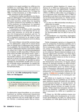 epni.6reror m4v oplrxri np6o6eor'1rou mRNA Kor ornv
np6o6eor1 rou evoprerlptou IRNA. Aut6 rono0ete( tr1
06o11 np6o6eonq rou mRNA xowd orq oxropr| rnq Ur-
rpqg unoprovddog (plene Exdvo 24.3). To 3'drpo rou
rRNA, to ono(o (euyopcbver pe rq 05or1 6vop[qq rou
mRNA, ewon((eror oe ourrlrqv neproXr;.
Or nopdyoweg 6vop[4q npoo66vowor orqv (6ro ne-
proXri rou prBoorollor[ou. O lF-3 prnope( vo 6roouvde0e(
pe to 3'dxpo tou rRNA, 6ntr;g en(o4g ror pe opret6g pt-
Bootopur<69 nporeiveg, prero[ti d],],rov r<or npo:reiveg
nou gdMov epnL6xowor onlv np6o6eorlrou mRNA. O
lF-3 0q pnoporioe vo moOeponore[-r4v np6o6eorl
mRNA-30S unoprovddog: crTl ouv5lero erron((etor, ;16-
l.rg ogr1Oe( q 50S unopovd6o.
H evoopdtroon rou 55 RNA oe 50S unoprovd6eg
nou ouvoppol,oyoriwot in vitro e(oprdror on5 rrlv xo-
v6rrlro tpuiv np<rl'reiv6v -L5, L8 ror L25- vo oXqpo{-
oouv rivo ororxeloperprr<6 oUpn].oxo pro(( tou. To
oUgnl,oro npoo66vetor oro 23S rRNA, r<drr nou rov6vo
on5 ro [eXopror6 ouoronrd rou 6e pnope( vo ilpoy-
poronorrloer. To o0gnl,or<o Bp(oreror rowd ortg O5oerg
P ror A.
'Evo veoouwtOriprevo nol,unem(6ro ercreiveror 6ropr5-
oou rou prBoorol.ror(ou, prorprd on6 ro evepyd r6wpo,
npoq rnv neproXq 6nou ro prBootoprdrro [orog ouvdmov-
rot pe preprBpdveg. Mro nolunemrdxri oAuo(6o ovo60e-
ror qn6 to prBooroprdrto 6roprSoou ev6g 6roriLou e[56ou
nou o6r1ye( on6 q 06o4 ulg nemrdul.orpovogepdorlg
orqv enrgdvero rrlg 50S unopovddog. O 6(oul,og onore-
Le[ror rupfrog on6 rRNA. E[vor oprerd orev6q -e0pog 1-
2 nm- rr 6Xer UnKoq -10 nm. To veoouvrr06prevo
noi.unem(6ro ovqdUetot on6 ro ptBooroprdrro -15 A pro-
rprd on6 to xriwpo r4g nemr6uLorpovoEepdoqg. O 6(-
ouLog prnope( vo ouyxporrloer -50 qrwo(6o ror ;rdMov
neprop[(er tr1v no].unemrdxrl o].uo(6o riore vo Un pno-
pe( vo 6mLo0e( nporo0 eyxorotre(rler rrlv neproXq e(6-
6ou, poLov6rr ev66Xeror vo oxnportororiv l.(yeg
deweporoye(g 6opdg.
24.18 To l6S rRNA Ato6popoTi(€t Evepy6
P6Ao orn Merdrppoon
c To 1 65 rRNA OrodpoporL(er evepyrl potro olg treuoupyieg rrlg
30S unopovodog. Atrtr1trentDpo opeoo pe ro mRNA, qv 50S
unopovodo r0r r' ovlruldrrovlo rorv IRNA olg 0eoerg P ror
A.
To ptBooropduo opXLrd Oe<rlpr10r;xe toq Uro ou).).oy4
nporreivtov pe norr<(l.eg xoroLurrr5g evepy6trlreg
TIou ouyKporo6wqr pSoo oLLrlLentdpdoeov 16oo
trreto[rj npcoteivov 6oo ror geto(ri RNA xor npctlrei-
vrrrv. Qor6oo, 11 ovor<dlurf4 prop(cov RNA pe rorou-
lrrl evepy5tqto (BL6ne KegdLoro 21) oo<pc0g uno-
6qLcirver 6rr ro rRNA (oog 6ro6popror(er nro evepy6
p6lo orq Letroupy[o rou ptBooropor(ou. YndpXouv
nl.5ov ev6e([erg 6tr ro rRNA o].Lq].enrdpd pre ro
mRNA ( to IRNA oe xd0e orddro qg trrerd<ppoonq Kr
6tr or np<o"retveg e[vor ovoyr<o(eg oiore ro rRNA vo
6rorqpq0e( oe Urq 5oprl orrlv ono(o gnope( vq enme-
Le( trg r<oroLutrr6g l,enoupy(eg rou. l1otr).59 otri.qLe-
ntdpdoerg nepri,oprBdvouv erdrr<rlg neproX6g rou
rRNA:
o To 3' dr<po rou rRNA otr4lenrdpd oneuOe[og pre ro
mRNA rord qv 6vop[r1.
o Erdu<6q neprolSg rou 165 rRNA o).l,r1l,enr6po0v
oneuOe(og Ue rrq nsproX6g owrro6rrov(ou trov
IRNA 16oo or4 06o11 A 6oo ror m4 06o11 P. l-lopo-
pto(og, ro 23S rRNA oMqLent6p6 pre ro CCA drpo
tou nemrdulotRNA 16oo or4 05oq P 5oo xor orrl
06ortA.
o H qI ntren(dpooq rorv unopovddov nepil.opBdver
oLtrrll,enrdpdoetg peto(ri 165 r<or 23S rRNA (9).5ne
Ev6rrTta 24.1 6).
l-loLLdg nA4pogop(eg oXeru<d ;re ro (eloprord Fri-
Uoro rnq perdtppoorlg oro Bolcrlpro npo4l0ov on6 tr1
Xpnon owrBrorxc0v ro onofo ovoor6Mouv t4 6epyo-
o[o oe ouyrer<prpSvo orddto. O or6Xog ev6g owtBrorr-
rof prnope( vo rouronotqOe( on6 ro oumorrr6 mo
ono(o ouprBo(vouv peroMd(erg nou npood[5ouv owo-
Xrt oro owrBronrd. Meprrd owtBronrd enr6porlv oe (e-
Xrrlprordg prBoorotrur6g npo:reiveg, evtil noLl,d 6pouv
ndvo oro rRNA, yeyov6g nou uno6qkivet 6l ro rRNA
epnLdr<erot oe noM6g 11 or6pr1 r<or oe 6treg ng l,etroup-
y(eg tou prBooroproilou.
Or Lenoupy(eg tou rRNA rilouv 6tepeuv40e( pe
6tio 6rogoperu<59 npooeyy(oerg. Or 6o;ur<rig preLSreg
6e(;youv 5tr t6ro(repeg neproX6q rou rRNA ewon((ov-
ror oe o4;rowu<59 06oerg rou prBooutl.ror[ou ror 6t or
Xqgrr<59 rpononorrloetg ourcbv rrov 06oeov nopoKo-
Lriouv ouyxerptpr6veg prBooalpur<69 Leno u py(eg. Enr-
nL6ov, or prerd.1,d(erq rouronotoriv Bdoerg rou rRNA
onopo(rqreq yro ouyKerptpr6veg prBooropl169 Ler-
roupy(eg. H EIK0NA 24.46 ouvor|((er ttg O5oerg mo 165
rRNA nou rowonororiwor Ue rn ouyrerpr;.uivn npo-
odyyroq.
Mro 5v6er[q yro rrl orlproo(o rou 3' dr<pou rou 165
rRNA nop6leror on6 r4v euoroOqo(q rou oro 0ovorn-
<p6po nopdyowo r<ollolvq E3 (colicin E3) nou nopdye-
ror on6 opro;r6vo Borrrlpro. H ro)lo(vq dtoond -50
vour<,l,eor(6ro on6 ro 3'dxpo rou 165 rRNA rou E. coli.
H drdonooq r<oropye( ewelcirg rrlv 5vop(4 rqg prerd-
epoonq. l-1oLf.5g o4prowrrdq Lemoupy(eg onoroUv rqv
neproXri nou droondror: q np6o6eon rou nop6yowo
lF-3, n ovoyvtilpto4 rou mRNA r<or 4 np6odeon rou
tRNA.
To 3'dr<po rou 165 rRNA eprn).5r<eror dpeoo mqv
ow(6poor1 6vop[qg prSoo (euyopd:prorog pre qv o].].r1-
LouX(o Shine-Dalgarno on1 06oq rou prBooropror(ou
yro np6o6eon oro mRNA (BL6ne Etr6vo 24.12).'Evoq
704 KEOA Al0 24 Merorppoo1
Boorxeg ewong
 