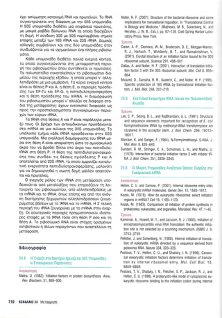 61et ooriprperprl r<orovopui RNA r<or nporeivc0v. To RNA
ouyrewpriveror orrl 6rdgoo4 Ue rnv 50S unoprovddo.
H 50S unogovddo 6ro06,rer gto entEdvero npulteiVrlq,
pe gor<pd poBS(o 6k).ovou RNA ro ono(o 6too{(ouv
q 6o911. H oriv6eoq 30S pe 50S nepfiotrrBdver oqpre(o
enogqg prero(ri rrov 165 rRNA r<or 23S rRNA. Aopru<5q
oL).oy6q ouprBo(vouv Kor orrq 6Uo unopovddeg 6rov
ouvdud(owor. ylo vo oXrlpor[oouv rivo n].r1peg prBooro-
prdrro.
Kd0e unoprovddo 6ro0drer nolLd evepyd rdwpo,
ro ono(o ouyrewpdrvowor oill UrroepoqrrKq nepro-
pi rou prBoocol.ror(ou 5nou ouw(0ewor or nporeiveg.
To no).unenr(6ro eyr<oroLe[nouv ro prBoocoprdno 6ro-
pr6oou qg neproXqg e[66ou, q ono(o ;rnope( v' ol,l.4-
Lenrdpdoer pe Uro pepBpdvq. To rripro evepyd r6wpo
e[vor or O5oerg P r<ot A, 11 05o4 E, or neproX6g np5o6e-
orlq rov EF-Tu ror EF-G, q nenrr6utrorpovo<pepdorl
r<or 4 06oq np6o6eoqg rou mRNA. H 6rog6prpoo4
tou prBootrrl-ror(ou gnope[ v' o],].d(et oe drdrpopo ord-
6ro r4g gerdrppoorlg: 51ouv ewonrore( dro<poprig oq
npoq rnv npooneloorp6rqto ouyrerprg5vov nepro-
1d:v rtov r0puov rRNA.
To IRNA orrg 06oerg A r<or P efvoL nopdMq],o peto-
[0 roug. Or Bp61ot rrrlv owrrco6rxov(rov npoo6Svowor
mo mRNA oe Uro qU^,oKo qq 30S unoprovddog. To
un5trorno rpnpo rdOe IRNA npoo66verot orqv 50S
unopovd6o. Mro evotrtroyr1 6rop6prpoo4g tou IRNA p5-
oo orrl 05or1 A efuor onopofuqr4 c0ore ro ol.rwooruAu<6
dr<po rou vo Bpe0e( 6(ntro mo drpo rou nenrrdul,o-
IRNA or4 05or1 P. H 05or1 qg nemr6ulorpovorpepd-
onq nou ouv66er rrg O5oerg np6o6eor'19 P r<or A
onorcLefuor on6 23S rRNA, ro ono(o eprpov((er xorotru-
tu<r1 evepy5rqro nenn6ulorpovoqepdonq, pol,ov6rr
yto vo 6r1proupyr10e( 4 ooorri 6opri prdMov onotro0v-
ror Kor. npa:reiveg.
O evepy6g p6log rtr:v rRNA mr1 pretd<ppoorl uno-
6errvUetot on6 peroMd[erg nou enqped(ouv rq Ler-
roupy(o rou prBooro;ror(ou, on6 olLql,enr6pdoerq Ue
to mRNA r<or ro IRNA, 6noq en(oqg ror on6 qv ovdy-
xq drorlprlonq Eexoprfitirv oMq).ent6pdoeo:v (euyo-
prilprorog Bdoecov pre ro IRNA xor ro mRNA. H 3'rehr<4
neprolq rou rRNA (euyopdrver pre ro mRNA crrrlv Svop-
En. Or eororeprr6g neproX6g npoyporonororiv r6to(re-
peg eno<pdg ;re ro IRNA 16oo orq 06oq P 6oo ror rq
06oq A. To prBooo;ur6 RNA e(vor or6Xog opropdvrr:v
owtBronrcbv r1 dMrov nopoy6wrov nou ovoor6trl.ouv rrl
prerd<ppooq.
BrBAroypagio
24.4 H
'Evop[r1
0T0 BoKrrlpro Xpero(etor 30S Ynogovodeg
Kr EnrKouprKouq nopoyovTeq
.'1:,;j1;r 1,1 1 I 11;: I
IVlaitra, U. (1982). Initiation factors in protein biosynthesis. ,4nnu.
Rev. Biochem. 51, 869-900.
Noller, H, F. (2007). Structure of the bacterial ribosome and some
implications for translational regulation. ln "Translational Contr:
in Biology and IVledicine." (Mathews, M. B,, Sonenberg, N, ai-:
Hershey, J W. 8., Eds.), pp. 87-128. Cold Spring Harbor Labc-
ratory Press, New York.
Carter, A. P., Clemons, W. M., Brodersen, D. E., Morgan-Warren
R. J., Hartsch, T., Wimberly, B T., and Ramakrishnan, r
(2001). Crystal structure of an initiation factor bound to the 30S
ribosomal subunit. Science 291 498-501
Dallas, A. and Noller, H. F. (2001). lnteraction of translation initla-
tion factor 3 with the 30S ribosomal subunit. Mol. Cell 8. 855-
864.
Moazed, D., Samaha, R. R, Gualerzi, C., and Noller, H. F (1995
Specific protection of 16S rRNA by translational initiation fac-
Iors. J. Mol. Biol. 248,207-210
'Ipeuvc
Lee, C. P., Seong, B.1., and RajBhandary, U. L. (1991). Structural
and sequence elements impoftant for recognition of E. coli
formylmethionine tRNA by methionyltRNA transformylase are
clustered in the acceptor stem. J. Biol. Chem. 266, 18012-
1 801 7.
Marcker, K. and Sanger, F. (1964)" N-Formylmethionyl- S-RNA. J.
Mol. Biol.8, 835-840.
Sundari, R. M., Stringer, E. A., Schulman, L. H., and Maitra, U.
(1976). lnteraction of bacterial initiation laclor 2 with initiator tR-
NA. J. Brol. Chem.251,3338-3345.
24.8 0r IVlrxprlg Ynopovodeg Avo(qrouv Oeoerg
'Evop(1q
oro
Europuolro mRNA
Avoorfnrloq
Hellen, C. U. and Sarnow, P. (2001). lnternalribosome entry sites
in eukaryotic mRNA molecules, Genes Dev.15,1593-1612.
Kozak, M. (1978). How do eukaryotic ribosomes select initiation
regions in mRNA? Cell 15,1109-1123.
Kozak, M. (1983). Comparison of initiation of protein synthesis in
prokaryotes, eukaryotes, and organelles. Microbiol Rev. 47 ,145.
'Igeuvo
Kaminski, A., Howell, M. T., and Jackson, R. J. (1990). lnitiation o{
encephalomyocarditis virus RNA translation: the authentic initia-
tion site is not selected by a scanning mechanism. EMB1 J. 9,
3753-3759.
Pelletier, J. and Sonenberg, N. (1988). lnternal initiation of transla-
tion of eukaryotic mRNA directed by a sequence derived from
poliovirus RNA. flafure 334, 320-325.
Pestova, T. V., Hellen, C. U., and Shatsky, l. N. (1996). Canoni-
cal eukaryotic initiation factors determine initiation of transla-
tion by internal ribosomal enlry. Mol. Cell Biol. 16,
6859-6869.
Pestova, T. V., Shatsky, l. N., Fletcher, S. P., Jackson, R. J., and
Hellen, C. U. (1998). A prokaryotic-like mode of cytoplasmic eu-
karyotic ribosome binding to the initiation codon during internal
710 KEOAAAI0 24 MeToQpoo!
 