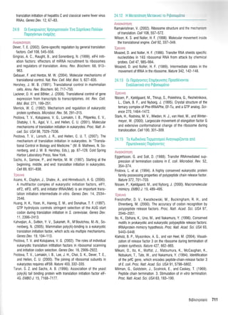 translation initiation of hepatitis C and classical swine fever virus
RNAs. Genes Dev. 12, 67-83.
24.9 0t Europu6reg Xprlorponototlv'Evo Iupntroro Ilotrtrtilv
['lopoyovrorv evop(r1q
Auooronrlorl
Dever, T. E. (2002). Gene-specific regulation by general translation
factors. Cell 108, 545-556.
Gingras, A. C., Raught,8., and Sonenberg, N. (1999). elF4 initi-
ation {actors: et{ectors of mRNA recruitment to ribosomes
and regulators of translation. Annu. Rev. Biochem" 68, 913-
963"
Gebauer, F. and Hentze, M. W. (2004). Molecular mechanisms of
translational control. Nat. Rev. Cel/. Mol. Biol.5, 827-835.
Hershey, J. W. B. (1991). Translational control in mammalian
cells. Annu. Rev. Biochem. 60, 7 17 -7 55.
Lackner, D. H. and Bdhler, J, (2008). Translational control of gene
expression from transcripts to transcriptomes. /nf. Rev. Cell.
MoL Biol. 27 1, 199-251 .
Merrick, W. C. (1992). Mechanism and regulation of eukaryotic
protein synthesis. Microbiol. Bev. 56, 291-315.
Pestova, T, V,, Kolupaeva, V. G., Lomakin, l. B., Pilipenko, E. V.,
Shatsky, l. N., Agol, V. 1., and Hellen, C. U. (2001). Molecular
mechanisms of translation initiation in eukaryotes. Proc. Natl. A-
cad. Scr. US/ 98, 7029-7036.
Pestova, T. V., Lorsch, J. R., and Hellen, C. U. T. (2007). The
mechanism of translation initiation in eukaryotes, ln "Transla-
tional Control in Biology and Medicine," (M, B. Mathews, N. So-
nenberg, and J. W. B. Hershey, Eds.), pp. 87-128. Cold Spring
Harbor Laboratory Press, New York.
Sachs, A., Sarnow, P., and Hentze, M. W. (1997). Starting atthe
beginning, middle, and end: translation initiation in eukaryotes.
Cell 89,831-838.
'Epeuvo
Asano, K., Clayton, J,, Shalev, A., and Hinnebusch, A. G. (2000).
A multifactor complex of eukaryotic initiation factors, elF1,
elF2, elF3, elF5, and initiator tRNA(Met) is an important trans-
lation initiation intermediate in vitro. Genes Dev. 14,2534-
2546.
Huang, H. K., Yoon, H., Hannig, E. M., and Donahue, T. F. (1997).
GTP hydrolysis controls stringent selection of the AUG start
codon during translation initiation in S. cerevisiae. Genes Dev.
1 1, 2396-241 3.
Kahvejian, A., Svitkin, Y. V., Sukarieh, R., M'Boutchou, M.-N., So-
nenberg, N. (2005). Mammdian poly(A)-binding is a eukaryotic
translation initiation factor, which acts via multiple mechanisms.
Genes Dev.19, 104-113.
Pestova, T. V. and Kolupaeva, V. G. (2002). The roles of individual
eukaryotic translation intitiation factors in ribosomal scanning
and initiation codon selection . Genes Dev. 16,2906-2922.
Pestova, T. V., Lomakin, l. B., Lee, J. H., Choi, S. K., Dever, T. E.,
and Hellen, C. U. (2000). The joining of ribosomal subunits in
eukaryotes requires elFSB. Nature 403, 332-335.
Tarun, S. Z. and Sachs, A. B. (1996). Association ofthe yeast
poly(A) tail binding protein with translation initiation factor elF-
4G. EMBj J. 15,7168-7177.
r ",^-,,r*^--HViltrKUt U []t I
Ramakrishnan, V. (2002). Ribosome structure and the mechanisrn
of translation. Celi 108, 557-572.
Wilson, K. S. and Noller, H. F. (1998). Molecular movement inside
the translational engine. Cell 92,337-349.
'Ipeuvc
Moazed, D. and Noller, H. F. (1986). Transfer RNA shields specific
nucleotides in 165 ribosomal RNA from attack by chemical
probes. Cell 47, gB5-994.
Moazed, D. and Noller, H. F. (1989). lntermediate states in the
movement of IRNA in the ribosome . Nature 342,142-148.
24.13 0r l-lopoyovreq Enrprlruvotlg Ilpoo06vovrot
Evotrtrornxo oro PrBoo0UoTto
'Epeuvc
Nissen, P., Kjeldgaard, M., Thirup, S., Polekhina, G., Reshetnikova,
1., Clark, B. F., and Nyborg, J. (1995). Crystal siructure ofthe
ternary complex of PhetRNAPhe, EF-Tu, and a GTP analog. Scr'-
ence 270,1464-1472.
Stark, H., Rodnina, M. V., Wieden, H. J., van Heel, M., and Winter-
meyer, W, (2000). Largescale movement of elongation factor G
and extensive conformational change of the ribosome during
translocation. Cell 100, 301-309.
24.15 Ia KorDrrdvro TepporLopou Avoyvrr;p[(ovror ono
Iporeivuouq fl opoyovreg
Avooronrloq
Eggertsson, G. and Soll, D. (1988). Transfer RNAmediated sup-
pression oI termination codons in E. coli. Microbiol. Rev. 52,
354-374.
Frolova, L. ei al. (1994). A highly conserved eukaryotic protein
family possessing properties of polypeptide chain release factor.
Nature 372,701-703.
Nissen, P., Kjeldgaard, M., and Nyborg, J. (2000). Macromolecular
mimicry. EMBj J. 19, 489-495.
'Ipeuvo
Freistroffer, D. V., Kwiatkowski, M., Buckingham, R. H., and
Ehrenberg, M. (2000). The accuracy of codon recognition by
polypeptide release factors. Proc. Natl. Acad. Sci. USA 97,
2046-2051.
Ito, K., Ebihara, K., Uno, M., and Nakamura, Y. (1996). Conserved
motifs in prokaryotic and eukaryotic polypeptide release factors:
tRNAprotein mimicry hypothesis. Proc. NatL Acad. Sci. US/ 93,
5443-5448.
Klaholz, B. P., Myasnikov, A. G., and van Heel, M. (2004). Visuali-
zation of release factor 3 on the ribosome during termination of
protein synthesis. Nature 427, 862-865.
Mikuni, 0., lto, K., Moffat, J., Matsumura, K., Mc0aughan, K.,
Nobukuni, T., Tate, W., and Nakamura, Y. (1994). ldentification
of the prfC gene, which encodes peptide-chain-release factor 3
ot E. coli. Proc. Natl. Acad. Sci. US/ 91, 5798-5802.
Milman, G., Goldstein, J., Scolnick, E., and Caskey, T. (1969).
Peptide chain termination. 3. Stimulation of in vitro termination.
Proc. NatL Acad. Sci. US/ 63, 183-190.
Bt$trroyporpio 711
24.12 H Meror6nrq Merorwe[ro Pt$ooqrfrm
 