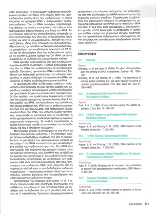 Kdee opyovroU6. H ovoyv6pton KodtKov(ou-owtKo6t-
rov(ou egntr5r<et oor60eto orqv npdrtrl 05oq tou owt-
rodrr<ov[ou (tpir4 06or1 rou ro6tr<ov[ou), 11 ono(o
ennpSner os optopdvo IRNA v' ovoyvcop((ouv noMo-
nLd r<odr6vto. Otro to IRNA nepdXouv tpononorrlprS-
veg Bdoerq, ot ono(eg etodyovtot on6 6v(upo nou
ovoyvrop((ouv Bdoerg-m6xouq orn 6opr4 tou IRNA. To
(euydpolpo ro6trov(ou-owtrot6trov(ou enqped(etot
on6 rpononoqoetg rou (6tou tou owtt<todxov(ou 6nog
en(oqg xot on6 ro (ougQpo(5pevo", 6rlLo6n rtq Yero-
vrx6g Bdoetq, r6(u:q orrlv 3'nLeupd tou owtt<trl6trov[ou.
A[ronotdlwog t4v oor60eto ro:6xov(ou-owro6u<ovfou,
to 1.troX6v6pro rov onov6utror6v opt<otiwot oe 22 lR'
NA yro rrlv ovoyvdlptoq 6trov ttov rcto6tt<ov(tov oe oX6or1
pre ro ouvr]0q eL6Xtoro opt0pr6 tov 31 IRNA: oe our6
ouprBdMouv ot oll.oy6g oto l.tttoXov6ptor6 rrirdxo.
Kd0e oprwo(ti ovoyvcopf(erot qn6 pto ouyrerpt;r6vr1
o1-uvoor<ul.o-tRNA ouvOetdoq, q onoio ovoyvcop[(et en(-
oqg 6Lo ro IRNA nou rto6tronoto6v ro ouyrerptpttivo
optvo(ri. Optopr5veq ogwoorutro-tRNA ouvOetdoeq 6to-
O5touv pto trettoupy(o pretor6ntorlg tou nl'oto(ou qvd-
yvoonq, 11 ono(o ent0ecope( ro oUtvooKULo{RNA t<ot
u6potrUet ro ).dOog ouvde6etrrSvo ol.twooruLo-tRNA.
Or oprwooxul.o{RNA ouvOetdoeg notx(ouv no}.0,
oor6oo xototdooowot oe 6Uo yevx6g ogddeg nou eU-
qov((ouv oprotBo(o onorlet6pevo got(Bo oM4),ouXrcilv
rot np<oreivrdrv 6o;rcbv ottg rototruttxdg neptoX6g toug.
Ot 66o otrrd6eg tcr:v ouv0eroodlv 6torp[vowot en[or1g
on6 r4v qp1Kn neproXq rnq optvooKuL(toorlg orrlv 3'-te-
hxn ptp6(n tou IRNA, t4v roreU0uvon rnq np6odeoqq
rrlg Sllrog-onod6rcr4 tou IRNA rot to puOptoneptoptort-
r<6 Brjpo rnq optvooKul(ooqg. Mto roOopto;.t5vq opd6o
voux.treold(tov tou IRNA, nou xotrefuot o;rd5o tout6rq-
roq, ovoyvop[(eror enil.erctrd on6 t1 ouv0erdorl, 4
ono(o lp4otpronoe( 5vo ouvduoop6 dpeoov ru Sppeocov
pulXovtoprdrv ovdyvcoorlg. Ie nol'L5g neptnt6oetg, 11
opd6o rout6qtog tonoOetefuot oro dr<po tou owtrcodt-
rov(ou Kot rou 3'-ono65rrn tou 1-top(ou.
MeroMd[etg Unope( vo ennpS{.rouv o' 6vq IRNA vo
6toBd(er dto<popertrd ro6u<6vto: r'1 ouvrlO6orepn Uop-
<pr1 rdrouov pretoMd[ecov ouprBo(vet mo (6to ro owtKo-
6tr6vro. H ueropotrn tou owtrcodtt<ov(ou prnope( vo
enmpdrper o' 5vo IRNA vo rotoorc(tret prto petdMo(r1 o'
5vo yov(6to nou r<odtronote[ npote(w1. 'Evo IRNA nou
ovoyvop((er 5vo rrr:dtr6vto repporl.opoU nop5Xer 5vov
oouv0err6 rotoorol,5o, evdl 5vo IRNA nou ;retoBdMet
ro oprwo[0 nou owtorotxe( o' 5vo rco6tx6vto e[vot Svog
6uouv0enr6g r<otooro5o9. Ot r<otooroe(g trrrv rco6t-
rov(cov UAG e(vot onoteleo;.totx6tepot on6 touq ow(-
ororxouq rov t<to6trov[ov UAA: out6 e(qyefuot on6 to
yeyov6g 6tt to UAA e(vot to nto 6tode6opt5vo rro6tx6vto
reppottopo0. H onotetreopottr5tqro 6trtov ttov t<oto-
orol5tov, oo16oo, Boo[(etor oro (oupqpo(6pevo" rou
r<dOe [eXo:ptorof r<o6xov[ou-or6Xou.
Meroton(oetg tou ntroto[ou ovdyv<oor1g +1 ri -1 nt-
0ov6v npoxotroUwot on6 olloO4pdg oMrltrouX[eq oro
mRNA nou enttp5nouv o' 5vo nemt6ulo-tRNA vo ol't-
oOrloet qn6 to rco6tr6vt6 tou t<otd p(o Fdon efue oe 5'
efue oe 3' rote0Ouvor1. OptoprSveg flpoYpopporrotrr6veg
petoron(oerg tou nLoto(ou ovdyvotolq ::- ':::: -:
tor on6 qv oMql.ouX[o tou mRNA onoiro- ':]. '.:
6x<ppooq puoLxtov yovt6[cov. Ilopor<o;rqq o-*p :.' .
drov 6vo pLBooto;rdtto mopord rri pretdgpool Kot []e-
-rorwe(ror xotd prlrog rou mRNA pe ro nemtdu).o- tRNA
orl1 06ori P 6<r-r-c 6rou owd (euyopooeL p' 6vo rotoMq-
Lo opuvo(ti, ondre f,ovopXi(et q pretd<ppool' H Xplort
rou tmRNA nopSlet 6vo prrlXovto;r6 etr5y1ou not6tqrog
yro rrlv ovot<tixlool r<o01trtl;r6vov ptBooropiot(rov xot
r1v onoproxpuvoq ovent00prltov r<o}oBtlp6vov npote'[-
vLr<.ov npo[dwirlv.
BrBAroyporpio
25.1 ELouytoytl
"Epeuvo
Nirenberg, M W. and Leder, P. (1964). The effect of trinucleotides
upon the binding of sRNA to ribosomes. Science 145, 1399-
1407.
Nirenberg, M. W. and Matthaei, H. J. (1961). The dependence of
cell-free protein synthesis in E coli upon naturally occurring or
synthetic polyribonucleotides. Proc. Natl. Acad. Sci. USA 47,
1 588-1 602.
25.3 H Avoyvtoptol Ktrtdtxovlou-AvTtKoDtKov[0u
l-lepilogPovet Aoro0eto
'Epeuvo
Crick, F. H. C" (1966). Codon-anticodon pairing: the wobble hy-
pothesis. J. Mol. Biol. 19, 548-555.
25.4 T0 tRNA IlopoYovrot pe EfleEepYooio Meyotr(repov
IlpoDpdptov Mop(ov
Avoor6qoq
Hopper, A. K. and Phizicky, E. M. (2003). IRNA transfers to the
limelight. Genes Dev. 17, 162-180.
25.5 To tRNA ilept6Xet Tpononotlpeveq B00etq
Avoouinrlorl
Hopper, A. K. and Phizicky, E. M. (2003). IRNA transfers to the
limelight. Genes Dev. 17, 162-180.
25.6 0r Tpononoulpeveq B6oetq Enrlpeo(ouv T0 ZeuYopoU0
AvrtroDtxov(ou-Ktodtxov(ou
Avoordnnon
Agris, P. F. (200S). Bringing 0rder to translation: the contributions
of transfer RNA anticodondomain modifications. EMB0 Repofts
9, 629-635.
25.7 Ynopxouv Inopodu6g Tpononotfloetg rou
0troupevtrou Ktl0tro
iti:rlilri i: :_rl:
0sawa, S. et al. (1992). Recent evidence for evoiution of the ge-
netic code. Microbiol. Fev. 56, 229-264.
BrBtrLoypotpio 7 41
 