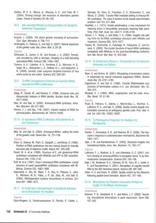 Santos, M. A. S., Moura, G,, Massey, S. E., and Tuite, M. F.
(2004). Driving change: the evolution of alternative genetic
codes. Tends in Genetics 20, 95-1 02.
25.8 Nrlo Aprvo(eo Mnope(vo Evoroporo0ouv 0s 0pr0Udv0
Kto0 rxrjvro Tep gonopou
Avcoxonqaq
Krzycki, J. (2005). The direct genetic encoding of pyrrolysine.
Curr. 1pin. Microbiol. 8, 7 06-7 1 2.
Ambrogelly, A., Palioura, S., and Sqll, D. (2007). Natural expansion
of the genetic code, ffat Chem. Biol.3, 29-35.
'Fncr
rrn
Srinivasan, G., James, C. M., and Krzycki, J. A. (2002). Pyrroly-
sine encoded by UAG in Archaea: charging of a UAG-decoding
specialized IRNA. Science 296, 1 459-1 462.
Turanov, A. A., Lobanov, A. V., Fomenko, E. D., Morrison, H. G.,
Sogin, M. 1., Klobutcher, L, A., Hatfield, D. 1., and Gladyshev, V.
N. (2009). Genetic code supporls targeted insertion of two
amino acids by one codon. Science 323,259-261.
25,9 To IRNA Zeuyoprirvouv Ertrerlro pe Aptvo[60 Mdorrt
Aprvoorutro-tR NA Iuv0aroodlv
Avacxrnqoq
Giege, R., Sissler, M., and Florentz, C. (1998), Universalrules and
idiosyncratic features in tRNA identity. Nucleic Acids Res. 26,
501 7-5035.
lbba, M. and Stpll, D. (2000). AminoacyltRNA synthesis. /nnu.
Rev. Biochem. 69, 61 7-650.
Perona, J. J. and Hou, Y-M. (2007). lndirect readout of IRNA for
am inoacylation . B i o ch e mi stry 46, 1 0 41 9-1 0432.
25.10 0r Aprvooxutro-tRNA Iuv0erooeg Kororoooovror oe
Auo 0troy6vereg
Avroxanqol
lbba, M. and Sqll, D. (2004). AminoacyltRNAs: setting the limits
of the genetic code. Genes Dev. 18,731-738.
'Ipeuv*
Eriani, G., Delarue, M., Poch,0., Gangloff, J., and Moras, D. (1990).
Partition of IRNA synthetases into two classes based on mutually
exclusive sets of sequence motif s. N atu re 347, 203-206.
Rould, M. A. et al. (1989). Structure oI E. coliglutaminyltRNA
synthetase complexed with tRNAGln and ATP at 2BE resolution.
Science 246, 1 135-11 42.
Ruff, M. et al. (1991). Class ll aminoacyltRNA synthetases: crystal
structure of yeast aspartyltRNA synthetase complexes with tR-
NAAsp. Sclence 252, 1 682-1 689.
Sauerwald, A., Zhu, W., Major, T. A., Roy, H., Palioura, S., Jahn,
D., Whitman, W. B., Yates, J. R. 3d., lbba, M., and Sqll, D.
(2005). RNAdependent cysteine biosynthesis in archaea. Sci-
ence 307 ,1 969-1 972.
25.11 0L Iuv0erooeg Xpqorponorouv q Arop0trror'1 Aonp[tov
yro vo BstrTrooouv Trlv Arp(pero
, a;,a:.ti:
Dock-Bregeon, A., Sankaranarayanan, R., Romby, P., Caillet, J.,
742 KE0AAAI0 25 0 levelr6g Ktirbtroq
Springer, M, Rees, 8., Francklyn, C, S., Ehresmann, C., and
Moras, D. (2000) Transfer RNA-mediated editing in threonyl{R-
NA synthetase. The class ll solution to the double discrimination
problem. Cell 103, 877 -884
Hopfield, J. J. (1974) Kinetic proofreading:a new mechanism for
reducing errors in biosynthetic pr0cesses requiring high speci-
Iicily. Proc. Natl. Acad. Scr. US,4 71,4135-4135.
Silvian L. F., Wang, J., and Steitz, T. A. (1999). lnsights into edit
ing from an lle-tRNA synthetase structure with tRNAlle and
mupirocin. Science 285, 107 4-1077 .
Tukalo, M., Yaremchuk, A., Fukunaga, R,, Yokoyama, S., and Cu-
sack, S. (2005). The crystal structure of leucyltRNA synthetase
complexed with tRNALeu in the posttransferediting conforma-
tion. rVal. struct. Mol. Biol. 12 923-930.
lvnnrrlnnm
Beier, H. and Grimm, M. (2001). Misreading of termination codons
in eukaryotes by natural nonsense suppressor tRNAs. rVuclelc
Acids Res. 29, 47 67 -47 82.
Eggertsson, G. and Soll, D. (1988). Transfer RNAmediated sup-
pression of termination codons in E. coli. Microbiol. Rev. 52,
354-374.
Murgola, E. J. (1985). tRNA, suppression, and Ihe code. Annu.
Rev. Genet.19, 57-80.
'Ip*uvc
Ruan, 8., Palioura, S., Sabina, J., Marvin-Guy, 1., Kochhar, S.,
LaRossa, R. A., and Sqll, D, (2009). Quality control despite mis-
translation caused by an ambiguous genetic code. Proc. Natl. A-
cad. Sci. USI 105,16502-16507.
25.15 To Prpooropono Enlpe o(er qv Arp(peto rrlg
Meroqpooqq
A r:nnp inn.rnn v uu,lsr a ivr I
Daviter, T., Gromadski, K. B., and Rodnina, M. V. (2006). The ribo-
s0me's resp0nse to codonanticodon mismatches. Biochimie 88,
1001-1011.
0gle, J. M. and Ramakrishnan, V. (2005). Structural insights into
translational tidelily . Annu. Rev. Biochem. 7 4, 129-177 .
'f;*ruv*
LaRiviere, F. J., Wolfson, A. D., and Uhlenbeck,0. C. (2001). Uni-
form binding of aminoacyltRNAs to elongation factor Tu by ther-
modynamic compensation. Science 294, 165-168.
Ogle, J. M., Brodersen, D. E., Clemons, W. M., Tarry, M. J., Carter, A.
P., and Ramakrishnan, V. (2001). Recognition of cognate transfer
RNA by the 30S ribosomal subunit. Scr'ence 292,897-902.
Zaher, H. S" and Green, R. (2009). 0uality control by the ribosome
following peptide bond formation. Nature 457 ,161-166.
25.16 Merordntoq rou fltroro[ou Avoyvtoorlg Mnope[vo
Iuppe( Ie 0trroOqpdg AtrtrntrouXreq
-' :;:.1::.: t:a :..
Baranov, P. B., Gesteland, R. F., and Atkins, J. F. (2002). Recod-
ing: translational bi{urcations in gene expression. Gene 286,
187-202.
 