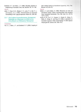 Gesteland, R. F. and Atkins, J. F. (1996). Recoding: dynamic re-
programming of translation. / n nu. Rev. B i och e m. 65, 7 41 -7 68.
'trnar rrrn
Lpouvu
Jacks, T., Power, M. D., Masiarz, F. R., Luciw, P. A., Barr, P. J.,
and Varmus, H. E. (1988). Characterization of ribosomal
frameshifting in HIV-1 gag-pol expression. Nature 331, 280-283.
25.17 Atrtro Iugpovro Enovoroldxonotri0r1q: Meroqpoonrrl
lloporop{r1 Kot 0 M1xqvtoUdg rou tmRNA yto qv
Anetreu06ptoorl rtov Ko0t'1trtrt1t6vtov Ptpootogot[trtv
Herr, A. J., Atkins, J. F., and Gesteland, R. F. (2000) Coupling of
open reading frames by translattcnar D)!ass -: :--, :=
Biochem. 69,343-372.
Gallant, J. A. and Lindsley, D. (1998). Ribosomes can s c.:,:-
and beyond "hungry" codons, resuming protein chain elongatic:
many nucleotides downstream . Proc. Natl. Acad. Sci. US/ 95
13771-13776.
Huang, W. M., Ao, S. Z, Casjens, S., 0rlandi, R., Zeikus R
Weiss, R., Winge, D., and Fang, IVl. (1988). A persistent un-
translated sequence within bacteriophage T4 DNA topoiso-
merase gene 60. Sclence 239, 1 005-1 01 2.
Blpro":::.: 743
 