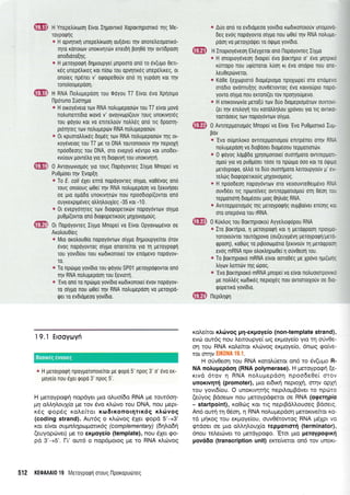 ffi H Ynepetriro:oq Ervot lqpovrx6 XoporqptorLxo fllq Me-
roYporllq
" H opvlnrr; unepetr(roo1 ou[dver qv onoretreoporuo-
qro ronourlv unortvrlr6v eneroq poqSd qv ovr(6poor1
onodroro{1q.
a H peroypotprl dqproupye( gnpooro ono ro 6v(upo Oel-
rdg unep6trtreg ror n[otrr rou opvrllr6g unep6],rxeg, or
onoleg np6neL v' otpoLpe0oUv onrl rr1 yupootl xot qv
ronoioopepool.
qlE}i H RNA l-lotrugepool rou 0oyou T7 Elvor 6vo Xplorlio
l-lporuno IuoTlUo
& H orK0y6vsr0 ro:v RNA notrupepootirv tou T7 e(vor g.rovo
notrunenr(Oro trovo v' ovoyvrop[(ouv roug unorrvrlr6g
rou qoyou ror vo enuel,ouv notrtreg ond ng dp0orrl-
proqreg tov notrupeptirv RNA notrugepootirv.
* 0r rpuorotrtrrr6q dog6q rov RNA notrupepoorlv qg oL-
roy6verog rou T7 pe ro DNA rouronororjv qv neptoXrl
npoodeolq rou DNA, oro evepy6 r6vrpo xor uno0et-
rvuouv ;lovre),o yro rri 0rorpuyrl rou unorrvqq.
ffi O Avtoytr-rvro;rdg yro rouq l-lopoyoweg liypo Mnoper vo
Pu0p(oeL qv'Evop[1
* Io E. coli eXer enrd nopdyovreg o(ypo, xo06vog ono
roug onoloug o0ei qv RNA notrugepoorl vo (errvfloer
oe pro opodo unoxrvrltrirv nou npoo6top((ovror ono
ouyrerpLp6veg otrtrntrouX(eq -35 xot -1 0.
* 0t evepyrirnroq ToJV 0rorpopertr6v nopoydvrtov otylto
pu0pi(ovror ontl Dtorpopelxou g Lr4Xovropoug.
ffi Or flopdyovreg l(ypo Mnope( vo Elvor Opyovrop6vor oe
Axotrou0ieg
* Mro oKotroue[o nopoyovrov oiypo dnproupye(ror orov
dvog nopoyovrog oiygo onoueiror yro rq peroyporprl
rou yovr6[ou nou rodrronorel rov enoplevo nopoyov-
tu,
* To npdrruo yov[dto rou qdyou SP01 peroyporpovtor ono
rnv RNA notrupepoon rou [evrorr1.
e 'Evo
0rt0 ro nptirLgo yov(6ro roDrronotel 6vov nopoyov-
ro o(ypo nou trlOei r;v RNA notrupepoorl vo peroypo-
ger ro evdtdgeoo yov(dto.
19.1 Erooyoyfi
* H Ueroypoqrl npoyltotonoteirot pe qopo 5'npog 3' o' 5vo er-
poye(o nou eXet qopo 3'npog 5'.
H pretoypo<pr1 nopdyer pto oluo(6o RNA ge raut6o4-
pry aMqAouy[a Ue rov 5vo x].6vo tou DNA, nou Uept-
x6g gopSg role(ror x<o6rxonor4rrxrig xArivog
(coding strand). Aut6g o r<Ltovog SXer <popd 5'-+3'
xor e(vor o u pnlr1papaux6q (co m ple mentary) (6nLodn
(euyopcbver) ge ro eKpoye(o (template), nou SXeL <po-
pd 3'-+5'. I-t' out6 o nop6protog pe ro RNA x).rilvog
* Auo ono ro ev0Lopeoo yov(6ro roduonorouv unopovo-
6eq evoq nopoyovro o(y;lo nou o0e( qv RNA notrupe-
poorl vo ueToYpouer ro oQrlro yov(6r0.
H Inoproyeveon Etreyxeror ono l-lopoyovreq lypo
* H onoproy6veoq 6rope( evo porrrlpro o' evo prlrptro
rurropo nou urpiororor truor1 rr dvo onopro ttou oTit-
treu0ep6verot.
I Koee [eXopror6 6ro;rSprogo npoXoper oro enopevo
oro0ro ovdnru(qg ouv06rowog 6vo rorvoupro n0p0-
yovro olypo nou erronl(er rov npolyorlpevo,
* H rnrKorvovlo Uero[u rorv Duo dropepropdrtov ouvrovi-
(er qv eniloyri rou rorotrtrr1trou Xpovou yro Trq ovTrKo-
tootooetg ttrlv nopoyovrtov oty|to.
0 Avtrepponopoq Mnopei vo Elvor'Evo Pu0prolxo Iup-
tsov
* 'Evo o6untroKo owrrep[oTropou enup6ner orrlv RNA
notruUepdol vo 6ropooer 6topdoou reppouordtv.
* 0 Qoyoq trou0Do xpnotponorc[ ouorrlporo ovTtTtpuoTr-
olrou yro vo puOpioer rooo ro npdrgo ooo Kot T0 otIiUC
perdyporpo, otrtrd ro duo ouorrlporo treuoupyouv p' ev-
retr6g drorpopenro0g plXovrol.roug.
* H rpooDeq nopoy6vrotv oro veoouvteOetg6vo RNA
ouv66sr rtq nporelveg ovTrTrpgoTroUo0 oq 0do1 iou
reppolor1 6rop6oou proq 0qtrroq RNA.
* AvnrepUortopdq rnq peroypoqrlg oulrpo[veL en[or1g roL
oro oneprivro rou rRNA.
0 Kuxtrog rou Borrqplorou Ayyetrrorprjpou RNA
* Iro porrrlpto, n UeroypoQn ror 11 ;leroqpoon npoyU0-
ronorouvtor rouroXpovo (ou(euyU6vn Ueroyporpl/Uerc-
Qpoon), ro069 ro p$ootoporLo [errvouv q perogpoor
evoq mRNA npLv otrortrr1pol0e[ 1 ouv0eofl rou.
* To poKTrlproKo mRNA e(vor ooro069 Ue Xpovo rlpr(orqc
trQov trenrtiv qq topog.
s 'Evo
BoKTnproro mRNA pnope( vo e[vot notruotorpovtro
ge notrtrrlg rordrreg neproXdg nou ovTrororxouv oe 6ro-
qoperLro yovi6ro.
nepitrnUn
ffi
ag.i*,#,*
5! L PJ't
,fiFts{
t:t &:!( l
xolefuor xtrrilvog p4-expoyeio (non-template strand),
evri: ow6g nou l,enoupye( og er<proye(o yro rrl o[v0e-
on rou RNA rq}'ekor rLctrvog exproyeio, 6no:g tpofue-
ror ornv EIKONA 19.1.
H oUv0eoq tou RNA rotoLUeror on6 ro 6v(upto R-
NA notruyep6o4 (RNA polymerase). H peroypocprl [e-
rtvd 6rov q RNA noluprepdor; npoo6e0e( orov
unoxrvqr{ (promoter), puo'er6rrcl neproXrl, orrlv opXtd
rou yovr6(ou. O unorrvqr4g nepil.oprBdver to npd:ro
(erlyog Bdoecov nou preroypdgeror oe RNA (ogerqpio
- startpoint), roOrig Kor rrq neprBdl.trouoeq Bdoerg.
An6 ourj q 06oq, r1 RNA noluprepdo4 perorrve(tor xo-
rd pqrog rou erpoye(ou, ouv05rowog RNA prdXpr vo
qrdoer oe Uro otr).4},ou1(o repporror{ (terminator),
6nou retrerc0ver ro perdyporpo. 'Erot ;uo peroypogrxri
pov66o (transcription unit) erre(verqr qn6 rov unort-
512 KEOA,A|O 19 Meroyporprl oroug l-lpor<oputirreg
Boorxeg cworeg
 