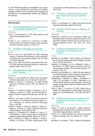 ner orrlv RNA noLutrlepdo4 vo nopoBrdoer rouq reppo-
rtm6g or ono(or Bpiorowor mo drpo rrov dtrleoov
npciuprov yovr6(rov, evri rq oripnLoro nou nepr6louv Q
Xperd(owot oe preroyev5orepo md6ro rqg l,o(;ro[r1g
on6 gdyoug.
BrBAroypogio
19.2 H Meroypoqrl flpoygoronore(ror Ue Zeuyopo1l0 Booeov
oe plo u0uootrrdo, A(euydprrlTou DNA
Avoordnq*q
Losick, R, and Chamberlin, M. (1976), RNA polymerase, Cold
Spring Harbor Monograph Series 6.
'Ipeuva
Revyakin, A., Liu, C., Ebright, R. H,, and Strick T. R. (2006),
Aborlive initiation and productive initiation by RNA polymerase
volve DNA scrunching. Science, 31 4, 1 1 39-1 1 43.
19.3 H AvriDpooq Tr1q MeToypuQflq'EXer Tp(o Irddro
'Ipeuva
Rice, G. A., Kane, C. M., and Chamberlin, M, (1991). Footprinting
analysis of mammalian RNA polymerase ll along its transcript:
an alternative view of transcription elongation. Proc. Natl. Acad.
Scr. USI 88,4245-4281.
Wang, D. et al. (1995). Discontinuous movements of DNA and R-
NA in RNA polymerase accompany formation of a paused tran-
scription complex. Cell 81 ,341-350.
19.4 H Borqprorrl RNA llotrupepool Anoretrelror ond
l-loii6q Ynopovodeg
!.i ::'.': t. {.:, t.:: :. : i ;
Helmann, J. D and Chamberlin, IVl. (1988). Structure and function
of bacterial sigma factors. Annu. Rev. Biochem. 57 ,839-872.
Shilatifard A., Conway, R C., and Conway, J. W (2003). The RNA
polymerase ll elongation complex. Annu. Rev. Biochem. 72,
ovJ-/ I 3.
Campbell, E, A., Korzheva, N., Mustaev, A., Murakami, K., Nair, S.,
Goldfarb A., and Darst, S. A. (2001). Structural mechanism for
rifampicin inhibition of bacterial RNA polymerase. Cell 104,901-
912.
Geszvain, K. and Landick, R. (2005). The structure of bacterial R-
NA polymerase, ln The Bacterial Chromosome Higgins, N. P
(ed.). Washington, DC American Society for Microbiology
Press, pp. 283-296.
Korzheva, N., Mustaev, A,, Kozlov, M., Malhotra, A. Nikiforov, V.,
Goldfarb, A., and Darst, S. A. (2000). A structural model of tran-
scription elongation Science 289, 61 9-625.
Vassylyev, D. G., Vassylyeva, M. N., Perederina, A., Tahirov, T. H ,
and Artsimovitch l. (2007). Structural basis for transcription e-
longation by bacterial RNA polymerase. Nature 448,157-162.
Zhang G., Campbell, E. A., Zhang, E. A., lVlinakhin, 1., Richter, C.,
Severinov, K,, and Darst, S. A (1999). Crystal structure of Ther-
mus aquaticus core RNA polymerase at 3,3 E resolution. Cef
98,811-824.
19.5 To 0tr06v(ugo Tl1q RNA l-lotrugepoonq Anorele[ior
0n0 Tov I'luprlvo rou Ev(upou Kor rov n0p0y0vT0
Iry1to
'Ipeuvo
Travers, A. A. and Burgess, R. R. (1969). Cyclic reuse ofthe RM
polymerase sigma factor. Nature 222,537-540,
19.6 l-ltig Bpiorer H RNA llotrupepoon rtq Atrtrr1trouXieg rov
Ynorrvrlrdrv;
,Avoordnqoq
Bustamante, C,, Guthold, M., Zhu, X., and Yang G. (1999). Facili-
tated target location on DNA by individual Escherichia coli RNA
polymerase molecules observed with the scanning force mi-
cr0scope operating in liquid. J. Bio. Chem. 274, 16665-
1 6669.
19.7 To Otroriv(upo Tpononorelrot Koro q Arepyoo[o
Avoyvroprolg rr Anetreu06proonq 0rr0 Touq
Ynorrvqr6q
'Ipeuva
Bar-Nahum, G. and Nudler, E. (2001). lsolation and characteriza-
tion of sigma(70)-retaining transcription elongation complexes
trom E. coli. Cell 106, 443-451 .
Kapanidis, A. N., Margeat, E., Ho, S. 0., Kolckhonjia, E., Weiss, S
and Ebright, R. H. (2006). lnitial transcription by RNA poly-
merase proceeds through a DNA-scrunching mechanism. Sc"
ence 314,1144-1147 .
Krummel, B. and Chamberlin, M. J. (1989). RNA chain initiation by
f. coli RNA polymerase, Structural transitions of the enzyme ir
early ternary complexes. B i o ch e m istry 28, 7 B2S-7 842.
Mukhopadhyay, J., Kapanidis, A. N., Mekler, V., Kortkhonjia, E.. E-
bright, Y. W., and Ebright, R. H. (2001). Translocation of sig-
ma(70) with RNA polymerase during transcription. Fluorescence
resonance energy transfer assay for movement relative to DNA.
Cell 106,453-463.
Wang, 0., Tullius, T. D., and Levin, J. R. (2007). Effects of discon-
tinuities in the DNA template on abortive initiation and promoter
escape by E. coll RNA polymerase. J. Biol. Chem 282,26917-
26927.
19 B 0 ilopoyovrog l(ypo EtrrlyXer qv ilpocdeol 0T0 DNA
Avoyvop((ovroq IuyKeKprp6veq Atrtrr'1trouXieq rov
Ynonvqrtlv
Haugen, S. P., Ross, W., and Gourse R. L (2008). Advances rn
bacterial pr0moter recognition and its control by factors that d0
not bind ONA. ffafure Rev. Micro.6, 507-520
McClure, W. R (f 985). Mechanism and control of transcription
initiation in prokaryotes. Annu. Rev. Biochem. 54,171-204.
Bar-Nahum, G. and Nudler, E. (2001). lsolation and characteriza-
550 KEOAAAI0 19 Meroyporprl oroug l-lpoxopudrreq
 