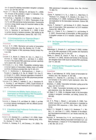 : 0r of sigma(70)-retaining transcription elongation complexes
''om E. coli. Cell 106, 443-451 .
-:,1:r, S P., Ross.,W., Manrique, M., and Gourse, R. L. (200g).
: -, structure of the promoter-o region 1.2 interaction. proc.
',at,i. Acad. Scr. 105, 3292-3297.
"-.-cpadhyay, J., Kapanidis, A. N., Mekler, V., Kortkhonjia, E., E-
:'Eht Y. W., and Ebright, R. H. (2001). Translocation of sig-
-ar70) with RNA polymerase during transcription. Fluorescence
-::rrance energy transfer assay for movement relative to DNA.
,, t 06 453-463.
::.s W,, Gosink, K. K., Salomon, J., lgarashi, K., Zou, C., lshi-
-ara A,, Severinov, K,, and Gourse, R. L. (1993). A third
-=:ognition
element in bacterial promoters: DNA binding by the
. :na subunit of RNA polymerase. Scrrence 262,1407-j415.
. , - Ai]oTrtr0OU0TKoqro rov Ynouvqrtrtv lVlnopeIv'
-liover 1 vo ttrtrordverol on6 [/erotrtro[ri
-,::<iqo1
r,'r0lure, W. R. (1985). Mechanism and control of transcription
rrtiation in prokaryotes. Annu. Rev. Biochem. 54,171-204.
-310 Multiple Regions in RNA potymerase Direcfly Contact pro-
moter DNA
:-- ,,^
larpbell, E. A., Muzzin, 0., Chtenov, M., Sun, J. 1., 0lson, C. A.,
Weinman,0., Trester- Zedlitz, M. 1., and Darst, S. A. (2002).
Structure of the bacterial RNA polymerase promoter specificity
sigma subunit. Mot. cel/ g, 527-539.
l:rnbrowski, A. J. et at. (1992). potypeptides containing highty
conserved regions of transcription initiation factor 070 exhibit
specificity of binding to promoter DNA. Celi 70, 501-512,
|ekler, V., Kortkhonjia, E., Mukhopadhyay, J., Knight, J.,
Revyakin, A., Kapanidis, A. N., Niu, W., Ebright, y. W., Levy, R.,
and Ebright, R. H, (2002). Structural organization of bacterial R-
I'lA polymerase holoenzyme and the RNA polymerase-promoter
open complex. Cell 108,599-614,
,assylyev, D. G., Sekine, S., Laptenko,0., Lee, J., Vassylyeva, M.
N.. Borukhov, S., and Yokoyama S. (2002), Crystal structure of
a bacterial RNA polymerase holoenzyme at 2.6 A resolution. ila-
ture 417,712-719.
'l 'i H Anotunororl e(vor Me0oDog Yt|rnInS Avotruoqg yro ro
Xoporqprolro ttov Atrtrqtrent0pooeorv RNA l-lotru gepoorl g-
Ynorrvqr1 rot, [evudrepo, DNA-l-lporelVdrv
:, :tronqorl
Sebenlist, U., Simpson, R. B., and Gitbert, W. (i980). E coll RNA
polymerase interacts homologously with two different promot-
ers. Cell 20,269-281.
': '3 H Kpuorotrtrurl Aoprl Ynodeuvuer'Evo Movrdtro yro 11
Meror(vqoq rou Ev(upou
' :.:
-='::ft K, M, Greenteaf, W. J., and Btock, S. M. (2008). Single-
-: ecule studies of RNA polymerase: motoring along. Annu.
::, Biochem. 77, 149-176
:- atifard, A., Conaway, R. C, and Conaway, J. W. (2003). The
RNA polymerase ll elongation complex. Annu. Rev. B,c:-:-
72,693-715.
.[*atvi:
Cramer, P., Bushnell, D. A., Fu, J., Gnatt, A. 1., Maier-Davis. B.
Thompson, N. E., Burgess, R. R., Edwards, A. IVl., David p. R.
and Kornberg, R. D. (2000), Architecture of RNA polymerase ll
and implications for the transcription mechanism. Science 2gg,
640-649.
Cramer, P., Bushnell, P., and Kornberg, R. D. (2001). Structural
basis of transcription: RNA polymerase ll at 2.8 A resoluti0n.
Science 292, 1 863-1 876.
Gnatt, A. 1", Cramer, P., Fu, J., Bushnell, D. A., and Kornberg, R.
D. (2001). Structural basis of transcription: an RNA polymerase
ll elongation complex at 3.3 E resolution. Science 292. 1876-
1 882.
19.14 Mto Iiopoq;ievri RNH ilotrupepoorl llnape L vo
:ovopyioer
'Fpeuvn
Kettenberger, H., Armache, K, J., and Cramer, p. (2003). Architec-
ture of the RNA polymerase ll-TFllS complex and implications
for mRNA cleavage. Cell 114,347-257.
Opalka, N., Chlenov, M., Chacon, P., Rice, W. J,, Wriggers, W.,
and Darst, S. A. (2003). Structure and function of the transcrip-
tion elongation factor GreB bound to bacterial RNA polymerase.
Cell 114,335-345.
19.15 H Borqprorfl RNA l-lotrupepool Teppori(etoe
Arorpudq 0eoetq
Avoor<dnqoq
Adhya, S. and Gottesman, M. (1978). Controt of transcription ter-
minalion. Annu. Rev. Biochem.47, 967-996.
Friedman, D. 1., lmperiale, M. J., and Adhya, S. L. (1987). RNA 3
end formation in the control of gene expression. Annu. Rev.
Genet. 21,453-488.
Greenblat, J. F. (2008). Transcription termination: pulling out allthe
stops. Cel/ 132, 917-919.
Platt, T. (1986). Transcription termination and the regulation of
gene expression . Annu. Rev. Biochem.55, 339-372.
von Hippel, P. H. (1998). An integrated model of the transcription
complex in elongation, termination, and editing. Science Zg1,
660-665.
'Epeuvo
Lee, D. N., Phung, 1., Stewart, J., and Landick, R. ('1990). Tran-
scription pausing by E. coti RNA potymerase is modulated by
downstream DNA sequences. J. Biol. Chem. 265,15145-
1 51 53.
Lesnik, E. A., Sampath, R., Levene, H. 8., Henderson, T. J., Mc-
Neil, J. A., and Ecker, D. J. (2001). Prediction ot rho-indepen-
defi fanscriptionalterminators in E. coli. Nucteic Acids Bes. 29,
3583-3594.
Reynolds, R., Bermadez-Cruz, R. M., and Chamberlin, M. J.
(1992). Parameters atfecting transcription termination by E. coti
RNA polymerase. l. Analysis of 13 rho-independent terminators.
J. Mol. Biol. 224,31-51.
BLpALoypooLc 551
 