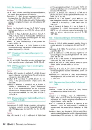 19.16 l-kirg Aeuoupye(o llopoyovroq p;
i"r','illlI,)i',iilli,
Das, A. (1993). Control of transcription termination by RNA-bind-
ing proteins. Annu. Rev. Biochem.62, 893-930.
Richardson, J. P. (1996) Structural organization of transcription
termination factor Rho. J. Biol. Chem. 271,1251-1254.
von Hippel, P. H. (1998). An integrated model of the transcription
c0mplex in elongation, termination, and editing. Science 281 ,
660-665
Brennan, C, A., Dombroski A. i., and Platt, T. (1987). Transcrip-
tion termination factor rho is an RNA-DNA helicase, Cell 48.
945-952.
Geiselmann, J., Wang, Y , Seifried, S. E. and von Hippel, P. H.
(1993). A physical model for the translocation and helicase ac-
tivities of E. coli transcription termination protein Rho. Proc.
Natl. Acad. Sci US,4 90,7754-7758.
Robefts, J. W. (1969). Termination factor for RNA synthesis. ffa-
ture 224,1168-1174.
Skordalakes, E. and Berger, J. M. (2003). Structure of the Rho
transcription terminator: mechanism of mRNA recognition and
helicase loading Cell 114, 135-146.
'Fnrrrvn
Wu, H.-Y. et al. (1988). Transcription generates positively and neg-
atively supercoiled domains in the template. Ce|53,433-440.
19.18 H RNA l1otrupepoorl Tou 0oyou T7 Elvor rivo Xpflotpo
Ipdruno IUorrllro
'Ipe rtvo
Cheetham, G. M., Jeruzalmi, D., and Steitz, T. A. (1999). Structural
basis for initiation of transcription from an RNA polymerase-pro-
moter complex. flalure 399, 80-83.
Cheetham, G. M. T. and Steitz, T. A. (1999). Structure of a tran-
scribing T7 RNA polymerase initiation complex. Sclence 286,
2305-2309.
Temiakov, D., Mentesana, D., Temiakov, D., Ma, K., Mustaev, A.,
Borukhov, S., and McAllister, W. T. (2000). The specificity
loop of T7 RNA polymerase interacts first with the promoter
and then with the elongating transcript, suggesting a mecha-
nism for promoter clearance. Proc. Natl. Acad. Sci. USA 97,
14'109-141 14.
19.19 0 Avroytovroliog yro T0uq l-lopoyovreg l[ygo Mnope( vo
Pu0p(oer qv'Evop(t1
.,: i,iiilit,ll: :iraili
Hengge-Aronis, R. (2002). Signal transduction and regulatory
mechanisms involved in control of the sigma(S) (RpoS) sub-
unit of RNA polymerase. Microbiol. Mol. Biol. Bev. 66 373-
393.
nlia. g M. Onufryk, C., Lu, C. 2., and Gross, C. A. (2002). DegS
and YaeL participate sequentially in the cleavage of RseA to acti-
vate the sigma(E)-dependent extracytoplasmic stress response,
Genes Dev. 1 6, 21 56-21 68.
Grossman, A. D., Erickson, J W., and Gross, C. A. (1984). The ht-
pR gene product of E. coli is a sigma factor for heat-shock pro-
moters. Cel/ 38, 383-390.
Kanehara, K., lto, K., and Akiyama, Y. (2002). YaeL (EcfE) actl'
vates the sigma(E) pathway of stress response through a site-
2 cleavage of anti-sigma(E), Rse/. Genes Dev. 16
2147-2155.
Sakai, J., Duncan, E. A., Rawson, R.8., Hua, X., Brown, M. S,
and Goldstein, J. L. (1996). Sterol-regulated release of S-
REBP-2 from cell membranes requires two sequential cleav-
ages, one within a transmembrane segment. Cell 85
1 037-1 046.
1 9.21 H Inoproyeveol Etrrlyleror ono llopoyovrcq IIY1to
a ililiilt;l i: a.iil
Errington, J (1993). B. subtilis sporulation regulation of gene ex-
pression and control of morphogenesis. Microbiol. Rev. 57. 1-
33.
Haldenwang, W. G. (1995) The sigma factors of B. subtilis. Mi-
crobiol. Rev.59, 1-30.
Losick, R, and Stragier, P (1992). Crisscross regulation of ce-
type specific gene expression during development in B. subtills
Nature 355,601-604
Losick, R. et al. (1986) Genetics of endospore formation in B
subtilis. ,4nnu. Rev. Genet.20, 625-669.
Stragier, P, and Losick, R. (1996). Molecular genetics of sporula-
tion in B subtilis.,4nnu. Rev. Genet.30,297-341.
Haldenwang, W. G., Lang N,, and Losick, R (1981). A sporu a-
tion-induced sigma-like regulatory protein from B. subtilis. Celi
23,615-624.
Haldenwang, W G. and Losick, R. (1980). A novel RNA poy-
merase sigma factor {rom B. subtilis. Proc. Natl. Acad. Sci. USA
77,7000-7004.
I i:ii:':iil'ii I:-r': l
Greenblatt, J., Nodwell, J. R and Mason, S W. (1993). Transcrip-
tional antiterminalion. Nature 364, 401-406.
l-egautt P., Li, J., Mogridge, J., Kay, L. E., and Greenblatt, J
(1998). NIVIR structure 0f the bacteriophage lambda N
peptide/boxB RNA complex: recognition of a GNRA fold by an
arginine-rich motif Cel/ 93 289-299
Mah, T F", Kuznedelov, K., Mushegian, A., Severinov, K., and
Greenblatt, J. (2000). The alpha subunit of E. coll RNA poly-
merase activates RNA binding by NusA. Genes Dev. 14,2664-
2675.
IVlogridge, J., Mah, J,, and Greenblatt, J. (1995). A protein-RNA in-
teraction network facilitates the template-independent coopera-
tive assembly on RNA polymerase of a stable antitermination
552 KEOA Al0 19 Meroyporprl orouq l-lporopudlreg
 