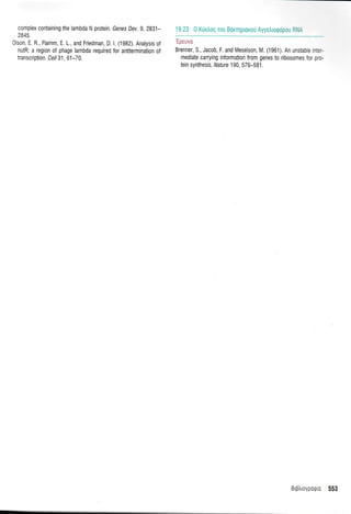 complex containing the lambda N protein. Genes Dev.9, 2831-
2845
0 son, E. R., Flamm, E. 1., and Friedman, D. l. (1982). Anatysis of
nutR: a region of phage lambda required for antitermination of
transcription. Cell 31, 61-7 0.
19.23 0 KUrIoq Tou BoKTnploKori Ayyetrrogdpou RM
Brenner, S., Jacob, F. and Meselson, M. (1961). An unstable nr::-
mediate carrying information from genes to ribosomes for pro-
tein synthesis. Nature 190, 576-581.
BLptrroyporpLo 553
 