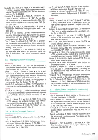 (assavatis, G. A., Braun, B. R., Nguyen L H., and Geiduschek, E'
P (1990). S. cerevisiae TFlllB is the transcription initiation factor
proper of RNA polymerase lll, while TFlllA and TFlllC are assem-
bly {actors. Cel/ 60, 235-245.
Kasiavetis, G. A., Joazeiro, C. A., Pisano, M., Geiduschek, E P,
Colbert, T., Hahn, S, and Blanco, J. A. (1992). The role of the
TATAbinding protein in the assembly and function of the multi-
subunit yeast RNA polymerase lll transcription factor, TFlllB. Cel/
71,1055-1064.
Kassavetis, G. A., Letts G. A., and Geiduschek, E. P. (1999). A
minimal RNA polymerase lll transcription system. EMB) J. 1B'
5042-5051.
(unkel, G. R, and Pederson, T. (1988). Upstream elements re-
quired for efficient transcription of a human UO RNA gene re-
semble those of U1 and U2 genes even though a different
polymerase is used. Genes Dev. 2,196-204.
),eer. T., Hamm, J., and Roeder, R. G. (1987). The 5S gene inter-
nal control region is composed of three distinct sequence ele-
ments, organized as two functional domains with variable
spacing. Cel/ 48, 91-1 00.
Sakonju, S., Bogenhagen, D. F., and Brown, D. D. (1980). A con-
trol region in the center o{ the 5S RNA gene directs specific initi-
atl0n of transcripti0n: I the 5 border of the region. Cell 19,
'-'1,1:::,1:l
:rter, J. E. and Kadonaga, J. T (2002). The RNA polymerase ll
:ore promoter: a key component in the regulation of gene ex-
rression. Genes Dev.1 6, 2583-2592.
:raLe, S, T, Jain, A., Kaufmann, J., Emami, K. H. Lo, K., and
Garraway, l. P. (1998). The initiator element: a paradigm for
core pr0moter heterogeneity within metazoan proteincoding
genes, Cold Spring Harb Symp Quant Biol. 63, 21-31.
:-ae S T. and Kadonaga, J. T. (2003). The RNA polymerase ll
:ore promoter. Annu. Rev. Biochem.72, 449-479.
,:i,chik, N. A. and Hampsey, M. (2002). The RNA polymerase ll
rachinery: structure illuminates function. Cel/ 108, 453-463.
- a_ --:
:-'<e T, W. and Kadonaga, J. T. (1996). Drosophila TFIID binds to
a conserved downstream basal promoter element that is present
^ many TATA-box-deficient promoters. Genes Dev. 10, 711-
-24
: -ger, V. L Wobbe C. R., and Struhl, K. (1990). A wide variety
:i DNA sequences can functionally replace a yeast TATA ele-
rent lor transcriptional activation. Genes Dev.4, 636-645.
:-ale, S, T. and Baltimore, D (1989). The "initiator" as a tran-
scription control element . ceil 57 ,103-1 13.
t - - t'ri:i
:.-<, A. J. (2000). TBP-like factors come into {ocus. Cell103,5-
j
:-'ey S K. and Roeder, R. G. (1996). Biochemistry and structur-
, Siology of TFllD. Annu. Rev. Biochem.65 769-799.
-.'"andez, N (1993). TBP, a universal eukaryotic transcription
' aclor? Genes Dev. 7, 1291 -1308.
Lee, T. l. and Young, R. A. (1998). Regulation of gene expresston
by TBP-associated proteins, Genes Dev l 2 1 398-1 408
0rphanides, G., Lagrange, T., and Reinberg, D (1996) The gene'-
al transcription factors of RNA polymerase ll Genes De' ' -
2657-2683.
Crowley, T. E., Hoey, T,, Liu, J. K., Jan Y N. Jan, L. Y , and Tlian
R. (1993). A new factor related t0 TATA-binding protein has
highly restricted expression patterns tn Drosophila' Nature 361 '
557-561.
Horikoshi, M. et al (1988). Transcription factor ATD interacts with
a TATA lactor t0 facilitate establishment of a preinitiation com-
plex. Cell 54 1 033-1 042.
Kim, J 1., Nikolov, D. B., and Burley S. K. (1993). Cocrystal
structure of TBP recognizing the minor groove of a TATA ele-
menl. Nature 365,520-527 .
Kim, Y. et al. (1993). Crystal structure of a yeastTBP/TATA box
complex. Nature 365, 51 2-520.
Liu, D. et al. (1998). Solution structure of a TBP-TAF|I230 com-
plex: protein mimicry of the minor groove surface of the TATA
box unwound by TBP. Cell 94,573-583.
Marlinez, E et al. (1994). TATA-binding proteinassociated factors
in TFIID function through the initiator t0 direct basal transcription
f rom a TATA-less class ll promoter. EMB] J. 13 3115-3126.
Nikolov D. B. et al. (1992). Crystal structure of TFIID TATA-box
binding protein. Nature 360, 40-46.
0gryzko V V. et al. (1998). Histone-like TAFs within the PCAF his-
tone acetylase complex. Cell 94,35-44.
Sprouse R. 0., Karpova, T. A., Mueller, F,, Dasgupta, A, McNally
J. G., and Auble, D. T. (2008). Regulation of TATA-binding pro-
tein dynamics in living yeast cells, Proc. Natl Acad. Sci. USA
105,13304-13308.
Verrijzer, C. P. et al. (1995). Binding of TAFs to core elements directs
promoter selectivity by RNA polymerase ll Cel/ 81 1 1 15-1 125.
Wu, J, Parkhurst, K. M, Powell, R. M., Brenowitz, M., and
Parkhurst, L. J. (2001). DNA bends in TATA-binding protein-
TATA complexes in solution are DNA sequencedependent. J. Bt-
ol. C hem. 27 6, 1 461 4-1 4622.
i,!t:,:y.,.:r..a;r,
Egloff S. and Murphy, S. (2008) Cracking the RNA polymerase ll
CTD code. Trends Genet. 24, 280-288.
Muller F,, Demeny, M. A., and Tora, L. (2007). New problems in R-
NA polymerase ll transcription initiation: matching the diversity
of core promoters with a variety of promoter recognition factors,
J. Biol. Chem.282, 14685-14689.
Nikolov, D. B and Burley, S. K. (199i) RNA polymerase ll tran-
scription initiation: a structural view. Proc. Natl. Acad. Scl. US/
94,15-22.
Zawel, L. and Reinberg, D. (1993). lnitiation of transcription by R-
NA polymerase ll: a multistep pr0cess. Prog. Nucleic Acid Res
Mol. Biol. 44,67-108.
'ii:ilt +
Buratowski, S., Hahn, S., Guarente,1., and Sharp, P A (1989)
Five intermediate complexes in transcription initiation by RNi
polymerase 1,. Cell 56, 549-561.
 