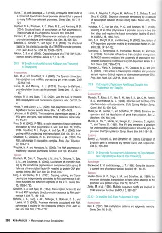 Burke. T. W. and Kadonaga, J. T. (1996). DrosophitalFttD binds to
a conserved downstream basal promoter element that is present
in many TATA-box-deficient promoters. Genes Dev. 10, 71i-
724.
Bushnell, D. A., Westover, K. D , Davis, R. E., and Kornberg, R. D.
(2004). Structural basis of transcription: an RNA polymerase ll-
TFIIB cocrystal at 4.5 Angstroms. Sclence 303, 983-988.
Carninci, P., et al. (2006) Genome-wide analysis of mammalian
promoter architecture and evolution. Nat. Gen.38, 626-635.
Littlefield,0., Korkhin, Y., and Sigler, P. B. (1999). The structural
basis for the oriented assembly of a TBP/TFB/promoter complex.
Proc. Natl. Acad. Sci. US/ 96, 13668-13673.
Nikolov, D. B. et al. (1995). Crystal structure of a TFItB-TBP-TATA-
element ternary complex. Nature 377,119-128.
Avooxdnrloq
Ares, M. Jr. and Proudfoot, N. J. (2005). The Spanish connection:
transcription and mRNA processing get even closer. Cel/
1 20:1 63-1 66.
Calvo, 0. and Manley, J. L. (2003). Strange bedfeilows:
polyadenylation factors at the promoter. Genes Dev. 17,192j-
1327.
Hartzog, G. A. and Quan, T. K. (2008). Just the FACTs: Histone
H2B ubiquitylation and nucleosome dynamics. Mol. Cell 31,2-
4.
Hirose, Y. and Manley, J. L. (2000). RNA potymerase il and the in-
tegration of nuclear events, Genes Dev.14,1415-1429.
Lehmann, A. R. (2001). The xeroderma pigmentosum group D (X-
PD) gene: one gene, two functions, three diseases. Genes Dev.
15,15-23.
Price, D. H, (2000). P-TEFb, a cyctin dependent kinase controlting
elongation by RNA polymerase ll. Mot. Cett Biot. 20, 2629-
2634. Proudfoot, N. J., Furger, A., and Dye, M. J. (2002). lnte-
grating mRNA processing with transcription. Ceil 108,501-b12.
Shilatifard, A., Conaway, R. C., and Conaway, J. W. (2003). The
RNA polymerase ll elongation complex. Annu. Rev. Biochem.
72,693-715.
Woychik, N. A. and Hampsey, M. (2002). The RNA potymerase il
machinery: structure illuminates function. Cell 108, 453-463.
'Epeuvo
Douziech, M., Coin, F., Chipoulet, J. M., Arai, Y., 0hkuma, Y., Egty,
J. M., and Coulombe, B. (2000). Mechanism of promoter melt-
ing by the xeroderma pigmentosum complementation group B
helicase of transcription factor llH revealed by protein-DNA pho-
tocross-linking. Mol. CelI Bi ol. 20, 81 68-8177 .
Fong, N. and Bentley, D. L. (2001). Capping, spticing, and 3 pro-
cessing are independently stimulated by RNA polymerase Il: dif-
ferent functions for ditferent segments of the CTD. Genes Dev.
't5, 1783-1795.
Goodrich, J. A. and Tjian, R. (1994). Transcription factors ItE and
llH and ATP hydrolysis direct promoter clearance by RNA poly-
merase ll. Cell 77, 1 45-1 56,
Hendrix, D. A., Hong, J.-W., Zeitlinger, J., Rokhsar, D. S., and
Levine, M. S. (2008). Promoter elements associated with RNA
polymerase ll stalling in the Drosophila embryo. Proc. Nail. A-
cad Scr. US/ 105,7762-7767.
580 KE0AM|0 20 H Meroyporpq moug Euxoputireg
Hirota, K., Miyosha, T., Kugou, K., Hoffman, C. S., Shibata T a-:
0hta, K. (2008). Stepwise chromatin remodeling by a cascai.
of transcription initiation of non coding RNAs. ffalure 456 13:-
1 35.
Holstege, F. C., van der Vliet, P. C., and Timmers, H. T (,199a
0pening of an RNA polymerase ll promoter occurs in two c:.
tinct steps and requires the basal transcription factors llE arc
tH. EMB) J. 15, 1666-1677.
Kim, T. K., Ebright, R. H., and Reinberg, D. (2000). Mechan sr :'
ATP-dependent promoter melting by transcription factor llH S: -
ence 288,1418-1422.
lVlontanuy, 1., Torremocha, R., Hernandez- Munain, C., and S-:
C. (2008). Promoter influences transcripti0n elongai c-
TATAB0X element mediates the assembly of processive t'a--
scription complexes responsive to cyclin-dependent kinase g ,
B iol. C hem. 283, 7 368-7 37 L
Spangler, 1., Wang, X., Conaway, J. W., Conaway, R. C., anC D,-
A. (2001). TFIIH action in transcription initiation and promo:.-
escape requires distinct regions of downstream promoter Di,-
Proc. Natl. Acad. Sci. US/ 98. 5544-5549.
Avurroryorl
Maniatis, T., Falvo, J. V., Kim, T. H., Kim, T. K., Lin, C. H., Paretdr.
B. S., and Wathelet, M. G. (1998). Structure and function of fie
interleron-beta enhanceosome. Cold Spring Harbor Symp.
QuanL Biol. 63, 609-620.
Muller, M. M., Gerster, T., and Schaffner, W, (1988). Enhancer se-
quences and the regulation of gene transcripti0n. Eur. J.
Biochem.176, 485-495.
Munshi, N., Yie, Y., Merika, M., Senger, K., Lomvardas, S., Agatioti.
T., and Thanos, D. (1999). The IFN-beta enhancer: a paradigm
for understanding activation and repression of inducible gene ex-
pression. Cold Spring Harbor Symp. Quant. Biol. 64, 149-1 59.
'Ipeuva
Banerji, J., Rusconi, S., and Schaffner, W, (1981). Expression of
p-globin gene is enhanced by remote SV40 DNA sequences.
Cell 27,299-308.
20.10 0r EvroXureg Aeuoupyouv Au[ovovrog q Iuyrrivrporm
rov Evepyofiorrptov Kovro orov Ynorrvrlrq
Avordnqoq
Blackwood, E. M. and Kadonaga, J. T. (1 998). Going the distance:
a current view o{ enhancer action. Science 281, 60-63.
'Ep*uvo
Mueller-Storm, H. P., Sogo, J. M., and Schaffner, W. (1989). An
enhancer stimulates transcription in trans when attached to the
promoter via a protein bridge. Cel/ 58,767-777.
Zenke, M, et al. (1986). Multiple sequence motifs are involved in
SV40 enhancer function. EMB} J.5, 387-397.
20.12 0t NqoiDeq CpG Eivor Pu0gtolro[Ir6Xot
r ill llil.l::!lr l: :
Bird, A. (2002). DNA methylation patterns and epigenetic memory
Genes Dev. 1 6, 6-21.
 