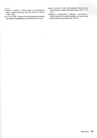 :a ..,. , ii
Antequera, F. and Bird, A. (1993). Number of CpG islands and
genes in human and mouse. Proc. Natl. Acad. Scl. US,4 90,
11995-11999.
Bird A. et al. (1985). A fraction of the mouse genome that is derived
f rom islands of nonmethylated, Cp-G-rich DNA. Cel/ 40, 91-99.
Boyes, J. and Bird, A. (1991). DNA methylation inhibits irais:':-
tion indirectly via a methyl- CpG binding protein, Cel/ 64 l'2r-
1134.
Zilberman, D., Coleman-Derr, D., Ballinger, T., and Henikoff S
(2008). Histone HZA.Zand DNA methylation are mutually antag'
onistic chromatin marks. Nature 456,125-130.
Br9trroypotpLo 581
 