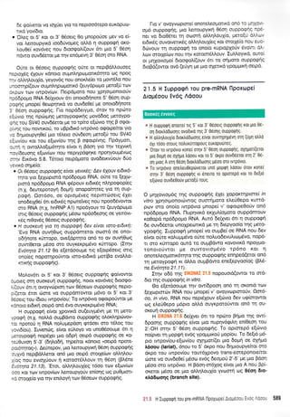 6e go(vetot vo toX0et Yto ro neptoo6tepo euKopuoJ-
uxd yovbto.
o'OLeS ot 5' Kot ot 3' 06oerg 0o prnopo0oe pev vo e(-
vot Lemoupytxd too6tivopreq otrI'd 11 ouppo<pf oro-
)touOe( xav6veg nou 6toogol'((ouv 6tt ptto 5' 06o11
n6wo ouv66erot Ue rnv en6;revr1 3' 06oq oro RNA.
Orjte ot 06oetg ouppogqq oUte ot neptBdMouo'eg
neprox6q 51ouv rdnoto ouprnl,4ptrlpotx6trpo toq flpoq
rqv oMqLouX(o, yeyov6q nou onoxtre(et to 1.tow6tr'o nou
unooq p(ouv ou prntr 4 p<oprorx6 (euydpcopo prero(U tov
dxprov rov twpov(tov. l-letp6proro nou Xprlottrronotorlv
np66popro RNA 6e(1youv 6n onotodrinote 5' 06oq oup-
poqns prnopei Oeoprltxd vo ouv6e0e( pre onoto6qnore
3' 06o11 ouppogrlg. l-to nopd6erypro, 6tov to npcilro
e{6vro rqg nprirrtrtrlg preroypoqtrulg govddog UeroYpo-
grlg rou SV40 ouv66etot pe ro rpiro e[cirvto rqq B oqot-
pivr;g rou nowu<oU, to uBpt6rr<6 twp6vto ogopekot yto
vo 64puoupyr10e( puo t5treto otiv6eorl ptero[6 rou SV40
e(ov(ou Kot rou e(ov(ou rqq B orpotp(vr1g. flpdyprott,
ourn n owotrLo[tpr6t4to e(vot n gdon Ylo rrlv telytr<r1
nayi6euoq g e[cov[cov no u neptypdqn Ke nponYo u p5vtog
orqv Eu<6vq 5.8. Tdtoto nepdptoto ovodetxvUouv 60o
yevxd onpe(o:
o OL 06oeq ouppaEriq e(vat yevxiq: Aev 6Xouv etdrx6-
rnro yro (eXroptord np66pogo RNA, ofte to [eXor-
prord np66pogo RNA g5pouv et6rrdg ntrqpoqop(eg
(n.X. 6ewepotoVri 6oUri) onopofurlteg Yto rn oup-
poen. Om6oo, oe optop5veg neptntrioetg 6Xet
ono6etX0e( 6tt et6tr<5g nprore[veg nou npoo6Svowot
mo RNA (n.1. hnRNP A1) npo6youv to (euydptol.to
mrg Odoetq ouppog{q prSoro np6odeonq oe Yetrovt-
x6g nr0ov5q O5oetg ouPPorP{q.
o H ouoxeui yrc rn ouppaEn 6ev e(vu torc-etdmfi:
'Evo RNA ouvrlOog ouppdmetot oo:md oe onot-
o6rinote r0rropo, ove[dptqto on6 to ov ouvrlOtrrq
ouw[0erqt pr5oo oro ouyrer<ptptdvo r<0rropo. (Itqv
Ev6t4ra 21.12 0o e(erdooupe rtg e[orp5oetq ortq
ono(eg nopoulpotiwot toro-et6trd pot(Bo evoMq-
rcttruig ouppogrlg).
Mol.ov6tt ot 5' t<ot 3' 06oerg ouppoqrlg go(vowot
6poeg on1 ouoreurl ouppoq(q, notot rov6veg 6too<po-
Ai(ouv 6l 11 ovoyvrilpton rov Odoetov ouppo<prlg nepto-
p((eror 5rot dlme vo ouppdmowot pt6vo ot 5' rot 3'
fuoerg tou [6tou twpov(oui To twp6vto orpopotiwot pe
xdnoto et6u<r1 oetpd on6 5vo ouyrexptp6vo RNA;
H ouppo<prj e(vot lpovtrd ou(euyp6vq Ue rn Usro-
ypqqn ft.1. notrl.d ou;rBdwo ouppo<prig oLoxtrrlpdrvov-
ror nporoU q RNA notruprepdorl rptdoet oro t5Log tou
yovt6iou). Iuvendlg, efvor e6)loyo vo uno0Sooupe 6tt r1
trEf,cypogn nop6ler ;lo o6pri oepd ouppoqnq oe ro-
teri0uvorl 5'-3' (6rllo6n, rqpefuot xdnoto noepd npore-
por6qtog"). Aeftepov, 1-tto Leroupyxq 05oq oupporp{q
orry1vd neptBdlletot on6 pto oerpd orotle(cov oM4lou-
foq nou evtopjouv ri r<otoorS].].ouv rrl 05or1 (B].6ne
Ev6r4ta 21.13). 'Etot, oMrltrou{eg 16oo rov e[cov[trrv
6oo xot ttov twpov(tov treroupyo0v en(oqg og pu0ptort-
xd orotle(o yto rnv enttroyri tov 06oetov ouppog(g'
l-to v' ovoyvtrlptore( onoteleoporLrd ono rc -- ,.1' .-
opr6 oupporpnq, Uto ).ettoupyLxq 05or1 ouppoQrc ::-
ntr vo 6to06ter q oomrl oMrll'ouX(o, peto[u c)-'*.
er6Lxdg ouvotvertrdg oMrlLoulieq rot ototlelo flou t!c-
6civouv q ouppoprl to ono(o r<uptoplotiv 6vowL o)'-
Lrov ororxe(ulv nou rlv t<otom6Mouv. Iutrtroytr<d, ouroi
or unxovtopoi 6rooqol((ouv 6tt to oriproro ouppocpqg
6roBo(owot ovd (e0yr1 Ue pto o{ertKd ypop;rtr<r1 oetpd.
2l "5 H Xuppqqr'r Tou pre-mRNA llpoxopei
Arqudoou Evdg Adoou
a H ouppqQn onotre( rtq 5' rot 3' 06oetq ouppqQrlq rot gto 06-
or1 0Lortro6oor1g ovodtrd rnq 3' 0eonq oupporpflg.
* H otrtrntroux(o otododtoolg e(vot ouvqprlg6vq ott'1 (uUn oIIo
6Xr 16oo otoug notrux0uopoug euxoputlteg.
. 0T0v ro wrp6vro xone( oqv 5'06o11 ouppoQnq, oplpor((etot
Uro 0opn oe oXflpo trdoou xoL to 5' orpo ouvD6etot oq 2' 0e-
on Uroq A mn 06on 6toxhd6oonq p6oo oto tvtptivto.
. To tvrp6vto one)eu0ep6vetot un6 poprprl trdoou 6tov ronef
aqv 3' 06orl oupporpnq rt 6netro to optotepri roL to de[t6
e[tirvro ouvde0ouv peto[U roug.
O prrlXovropr6q qq ouppo<prlg 6Xer loporctqprore( rn
vitro Xpqor;ronotcilwoq ouorqpoto el'eU0epo xurrd-
pov oro ono(o twp6vto pnope( v' ogotpeOoriv on6
np66po;ro RNA. I-lupr1vu<d exluA(opoto ouppdmouv
roOopd np66popro RNA. Aur6 6e(lyet 6tt 4 ouppogfl
6e ouvS6etot uno1ceortKd ;re tr1 6repyoo(o rrlq Uero-
ypoqns. Iuppogq prnope[ vo ouprBe( oe RNA nou 6ev
e(vor o0re roLugprdvo o[te no].uodevu].ttr:p5vo, nop6-
r. oro rUropo owd to ouprBdwo t<ovovtr6 npoYpo-
ronorotivtot pe ouvrovtopt6vo tp6no Kot n
onotetreotrtottr6rrlto rnq ouppoqrlg enqped(etot qn6
rn Ueroypoqri xr dMo ou;rBdwo ene[epyoo(oq (B16-
ne Ev6tryo 21.11).
Errlv o66 r4g EIK0NAI21.5 nopouotd(owot tq ord-
6ro r4g ouppogrlg in vitro.
Oo e[etdooupe rrlv ow(6poor1 on6 rq orontd rcov
feloprmdrv RNA nou pnope( v' ovoyvtoptororiv. Qor6-
oo, in vivo, RNA nou nept6Xouv e[drvto 6ev uqiorowot
og eLeriOepo p6pto oMd ouyt<pototiwot on6 rn ou-
oxeurj oupporpqq.
H EIK0NA 21.6 defiyet 6tt to npcino B4go qg ow(-
dpqonq ouppogrlg e(vot 1.tto nupqv6Eil.q en(Oeo4 tou
2'-OH mqv 5' 06o11 ouppoqrig. To optmep6 e[cirvro
no[pver rn Uopqn ev6q ypogpxotl prop(ou. To 6e[t6 pt6-
pto rwpoviou-e[ov[ou oXqgot(et prto 6ogt1 oe oplpo
tr6oou (lariat), 6nou to 5' dxpo nou dq;rtoupyefuot qro
drpo tou twpov(ou tout6Xpovo trans-emeponote(rot
drors vo ouv6e0e( pr5oco ev6q deopro0 2'-5' ge gto Bdoq
;16oo oro rwp6vto. H Bdorl-m6Xog e(vot ;rto A nou Bpi-
oKeror gdoo oe puo oMqlouX(o yvooni toq 06o4 6lo'
xtr66toot1g (branch site).
21.5 H Iupporprt tou pre-mRNA l-lpoXopeiAropdoou Evdq A6out 589
Boorxeg 6vvocg
 