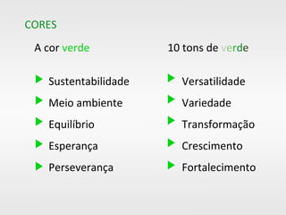 e2edd3
bfd2a4
9eb97a
93b862
84b850
599e50
518f4c
3c5d34
3d5d35
314123
e2edd3 9eb97a 84b850 518f4c
3c5d34
3d5d35
314123bfd2a4 93b862 599e50
e2edd3 9eb97a 84b850 518f4c
3c5d34
3d5d35
314123
e2edd3 9eb97a 84b850 518f4c 3d5d35e2edd3 9eb97a 84b850 518f4c 3d5d35e2edd3 9eb97a 84b850 518f4c
CORES
A cor verde
Sustentabilidade
Meio ambiente
Equilíbrio
Esperança
Perseverança
10 tons de verde
Versatilidade
Variedade
Transformação
Crescimento
Fortalecimento
 