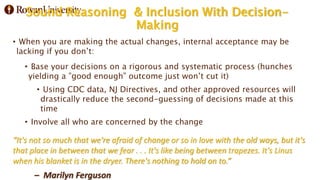 Sound Reasoning & Inclusion With Decision-
Making
• When you are making the actual changes, internal acceptance may be
lacking if you don’t:
• Base your decisions on a rigorous and systematic process (hunches
yielding a ”good enough” outcome just won’t cut it)
• Using CDC data, NJ Directives, and other approved resources will
drastically reduce the second-guessing of decisions made at this
time
• Involve all who are concerned by the change
“It's not so much that we're afraid of change or so in love with the old ways, but it's
that place in between that we fear . . . It's like being between trapezes. It's Linus
when his blanket is in the dryer. There's nothing to hold on to.”
– Marilyn Ferguson
 