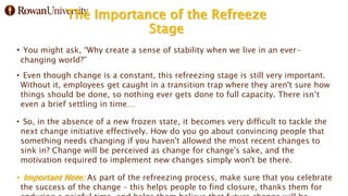 The Importance of the Refreeze
Stage
• You might ask, “Why create a sense of stability when we live in an ever-
changing world?”
• Even though change is a constant, this refreezing stage is still very important.
Without it, employees get caught in a transition trap where they aren't sure how
things should be done, so nothing ever gets done to full capacity. There isn’t
even a brief settling in time…
• So, in the absence of a new frozen state, it becomes very difficult to tackle the
next change initiative effectively. How do you go about convincing people that
something needs changing if you haven't allowed the most recent changes to
sink in? Change will be perceived as change for change's sake, and the
motivation required to implement new changes simply won't be there.
• Important Note: As part of the refreezing process, make sure that you celebrate
the success of the change – this helps people to find closure, thanks them for
 