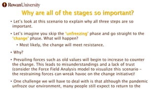 Why are all of the stages so important?
• Let’s look at this scenario to explain why all three steps are so
important.
• Let’s imagine you skip the ‘unfreezing’ phase and go straight to the
‘change’ phase. What will happen?
• Most likely, the change will meet resistance.
• Why?
• Prevailing forces such as old values will begin to increase to counter
the change. This leads to misunderstandings and a lack of trust
(consider the Force Field Analysis model to visualize this scenario –
the restraining forces can wreak havoc on the change initiative)!
• One challenge we will have to deal with is that although the pandemic
unfroze our environment, many people still expect to return to the
 