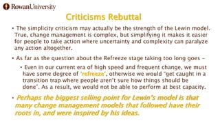 Criticisms Rebuttal
• The simplicity criticism may actually be the strength of the Lewin model.
True, change management is complex, but simplifying it makes it easier
for people to take action where uncertainty and complexity can paralyze
any action altogether.
• As far as the question about the Refreeze stage taking too long goes –
• Even in our current era of high speed and frequent change, we must
have some degree of ‘refreeze’, otherwise we would “get caught in a
transition trap where people aren’t sure how things should be
done”. As a result, we would not be able to perform at best capacity.
• Perhaps the biggest selling point for Lewin’s model is that
many change management models that followed have their
roots in, and were inspired by his ideas.
 