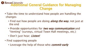 Additional General Guidance for Managing
Change
• Take the time to understand how people are handling the
changes
• Find out how people are doing along the way, not just at
the end
• Provide opportunities for two way communication and
“Venting” (surveys, virtual Town Hall meetings, etc.)
• Don’t just hear; Listen!
• Find supporting people
• Leverage the help of those who commit early
 