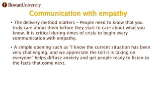 Communication with empathy
• The delivery method matters – People need to know that you
truly care about them before they start to care about what you
know. It is critical during times of crisis to begin every
communication with empathy.
• A simple opening such as “I know the current situation has been
very challenging, and we appreciate the toll it is taking on
everyone” helps diffuse anxiety and get people ready to listen to
the facts that come next.
 