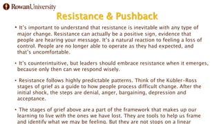 Resistance & Pushback
• It’s important to understand that resistance is inevitable with any type of
major change. Resistance can actually be a positive sign, evidence that
people are hearing your message. It’s a natural reaction to feeling a loss of
control. People are no longer able to operate as they had expected, and
that’s uncomfortable.
• It’s counterintuitive, but leaders should embrace resistance when it emerges,
because only then can we respond wisely.
• Resistance follows highly predictable patterns. Think of the Kübler-Ross
stages of grief as a guide to how people process difficult change. After the
initial shock, the steps are denial, anger, bargaining, depression and
acceptance.
• The stages of grief above are a part of the framework that makes up our
learning to live with the ones we have lost. They are tools to help us frame
and identify what we may be feeling. But they are not stops on a linear
 