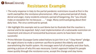 Resistance Example
• The early response in Italy to the partial pandemic restrictions issued at first in the
north exemplifies the resistance phenomenon. After a presumed period of shock,
denial and anger, many residents entered a period of bargaining, the “you should
make an exception for me because . . . ” stage. Many continued going about their
daily lives. The virus continued to spread.
• We highlight this example not to cast blame but to illustrate that the reaction is
normal and to be expected. Italy’s next implementation of a nationwide restriction on
movement and closure of nonessential businesses seems to have been more
successful.
• Prime Minister Giuseppe Conte asked Italians to join him in an “I Stay Home” pledge.
He urged citizens to make a common sacrifice to protect the elderly and avoid
overwhelming the health system. His messages were full of empathy and clear facts,
painting a picture of why this was necessary. Conte’s approach helped his people
move quickly through the resistance curve, accept the change and stay home.
 