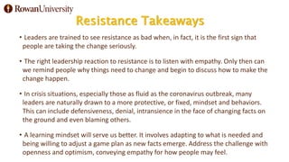 Resistance Takeaways
• Leaders are trained to see resistance as bad when, in fact, it is the first sign that
people are taking the change seriously.
• The right leadership reaction to resistance is to listen with empathy. Only then can
we remind people why things need to change and begin to discuss how to make the
change happen.
• In crisis situations, especially those as fluid as the coronavirus outbreak, many
leaders are naturally drawn to a more protective, or fixed, mindset and behaviors.
This can include defensiveness, denial, intransience in the face of changing facts on
the ground and even blaming others.
• A learning mindset will serve us better. It involves adapting to what is needed and
being willing to adjust a game plan as new facts emerge. Address the challenge with
openness and optimism, conveying empathy for how people may feel.
 