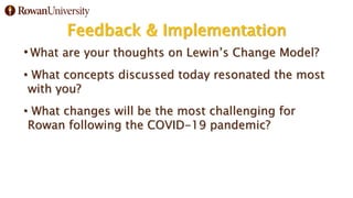 Feedback & Implementation
• What are your thoughts on Lewin’s Change Model?
• What concepts discussed today resonated the most
with you?
• What changes will be the most challenging for
Rowan following the COVID-19 pandemic?
 