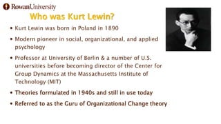 Who was Kurt Lewin?
 Kurt Lewin was born in Poland in 1890
 Modern pioneer in social, organizational, and applied
psychology
 Professor at University of Berlin & a number of U.S.
universities before becoming director of the Center for
Group Dynamics at the Massachusetts Institute of
Technology (MIT)
 Theories formulated in 1940s and still in use today
 Referred to as the Guru of Organizational Change theory
 