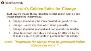 Lewin’s Golden Rules for Change
• Kurt Lewin’s change theory identified several golden rules on how
change should be implemented:
1. Change should only be implemented for good reason.
2. Change is most effective when done gradually.
3. Change should be planned and not sporadic or sudden.
4. Strive to include individuals who may be affected by the
change as much as possible in planning for the change.
Lewin: "Motivation for change must be generated before
change can occur.”
 