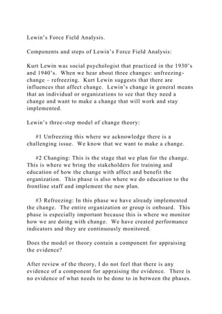 Lewin’s Force Field Analysis.
Components and steps of Lewin’s Force Field Analysis:
Kurt Lewin was social psychologist that practiced in the 1930’s
and 1940’s. When we hear about three changes: unfreezing-
change – refreezing. Kurt Lewin suggests that there are
influences that affect change. Lewin’s change in general means
that an individual or organizations to see that they need a
change and want to make a change that will work and stay
implemented.
Lewin’s three-step model of change theory:
#1 Unfreezing this where we acknowledge there is a
challenging issue. We know that we want to make a change.
#2 Changing: This is the stage that we plan for the change.
This is where we bring the stakeholders for training and
education of how the change with affect and benefit the
organization. This phase is also where we do education to the
frontline staff and implement the new plan.
#3 Refreezing: In this phase we have already implemented
the change. The entire organization or group is onboard. This
phase is especially important because this is where we monitor
how we are doing with change. We have created performance
indicators and they are continuously monitored.
Does the model or theory contain a component for appraising
the evidence?
After review of the theory, I do not feel that there is any
evidence of a component for appraising the evidence. There is
no evidence of what needs to be done to in between the phases.
 