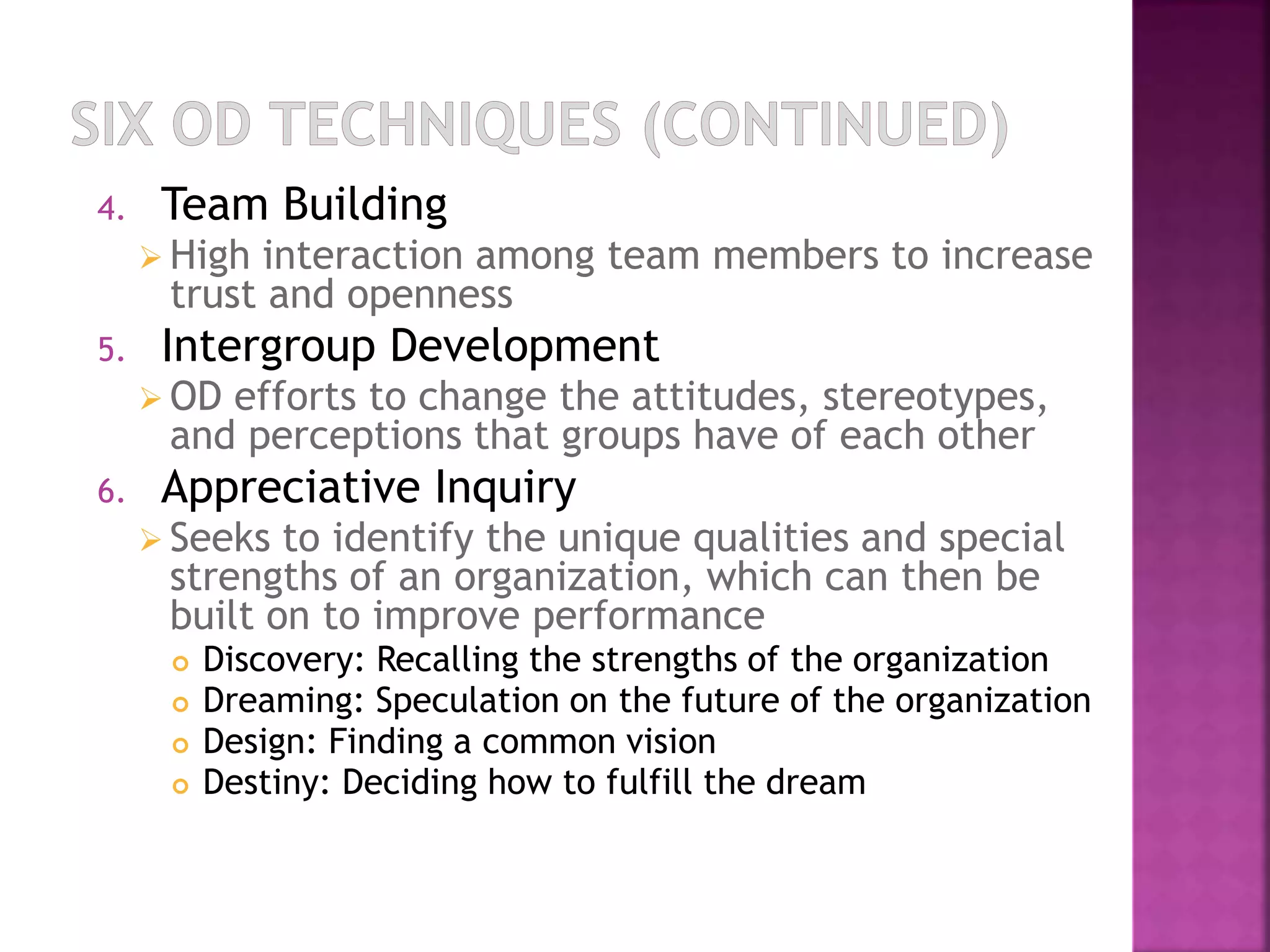 4. Team Building 
 High interaction among team members to increase 
trust and openness 
5. Intergroup Development 
 OD efforts to change the attitudes, stereotypes, 
and perceptions that groups have of each other 
6. Appreciative Inquiry 
 Seeks to identify the unique qualities and special 
strengths of an organization, which can then be 
built on to improve performance 
 Discovery: Recalling the strengths of the organization 
 Dreaming: Speculation on the future of the organization 
 Design: Finding a common vision 
 Destiny: Deciding how to fulfill the dream 
 
