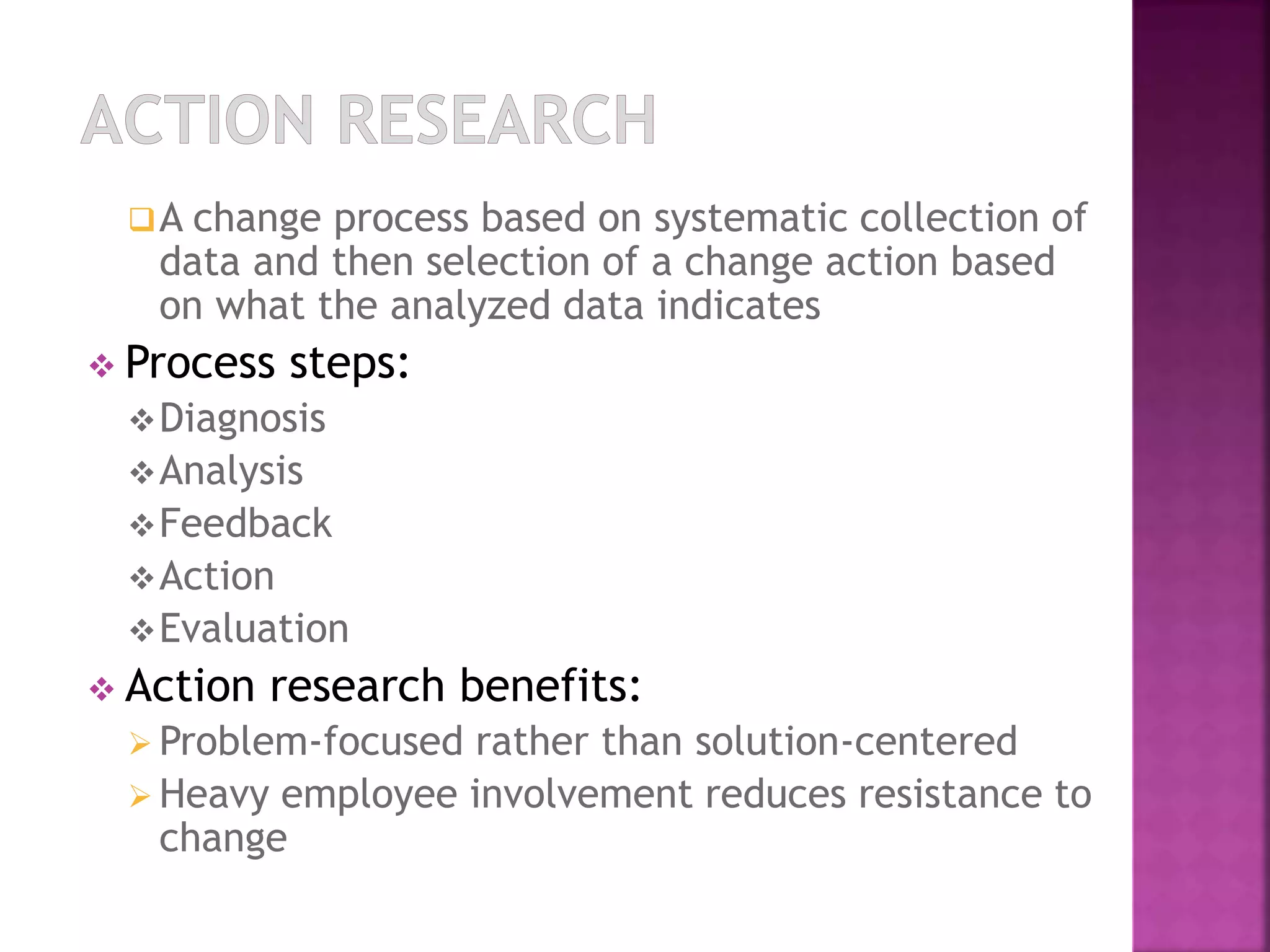 A change process based on systematic collection of 
data and then selection of a change action based 
on what the analyzed data indicates 
 Process steps: 
Diagnosis 
Analysis 
Feedback 
Action 
Evaluation 
 Action research benefits: 
 Problem-focused rather than solution-centered 
Heavy employee involvement reduces resistance to 
change 
 